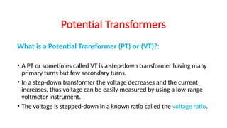 What is a Potential Transformer (PT) or (VT)?:
• A PT or sometimes called VT is a step-down transformer having many
primary turns but few secondary turns.
• In a step-down transformer the voltage decreases and the current
increases, thus voltage can be easily measured by using a low-range
voltmeter instrument.
• The voltage is stepped-down in a known ratio called the voltage ratio.
Potential Transformers
 