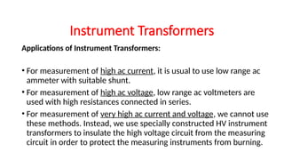 Applications of Instrument Transformers:
• For measurement of high ac current, it is usual to use low range ac
ammeter with suitable shunt.
• For measurement of high ac voltage, low range ac voltmeters are
used with high resistances connected in series.
• For measurement of very high ac current and voltage, we cannot use
these methods. Instead, we use specially constructed HV instrument
transformers to insulate the high voltage circuit from the measuring
circuit in order to protect the measuring instruments from burning.
Instrument Transformers
 