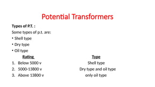Types of P.T. :
Some types of p.t. are:
• Shell type
• Dry type
• Oil type
Rating Type
1. Below 5000 v Shell type
2. 5000-13800 v Dry type and oil type
3. Above 13800 v only oil type
Potential Transformers
 