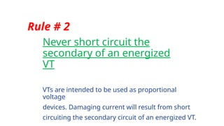 Never short circuit the
secondary of an energized
VT
Rule # 2
VTs are intended to be used as proportional
voltage
devices. Damaging current will result from short
circuiting the secondary circuit of an energized VT.
 