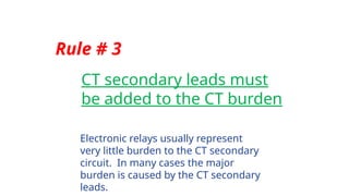 Rule # 3
CT secondary leads must
be added to the CT burden
Electronic relays usually represent
very little burden to the CT secondary
circuit. In many cases the major
burden is caused by the CT secondary
leads.
 