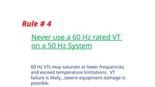 Rule # 4
Never use a 60 Hz rated VT
on a 50 Hz System
60 Hz VTs may saturate at lower frequencies
and exceed temperature limitations. VT
failure is likely…severe equipment damage is
possible.
 