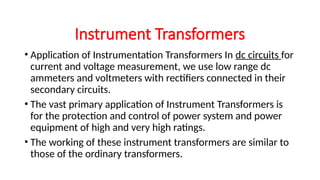 • Application of Instrumentation Transformers In dc circuits for
current and voltage measurement, we use low range dc
ammeters and voltmeters with rectifiers connected in their
secondary circuits.
• The vast primary application of Instrument Transformers is
for the protection and control of power system and power
equipment of high and very high ratings.
• The working of these instrument transformers are similar to
those of the ordinary transformers.
Instrument Transformers
 