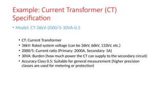 Example: Current Transformer (CT)
Specification
• Model: CT-36kV-2000/5-30VA-0.5
• CT: Current Transformer
• 36kV: Rated system voltage (can be 36kV, 66kV, 132kV, etc.)
• 2000/5: Current ratio (Primary: 2000A, Secondary: 5A)
• 30VA: Burden (how much power the CT can supply to the secondary circuit)
• Accuracy Class 0.5: Suitable for general measurement (higher precision
classes are used for metering or protection)
 