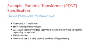 Example: Potential Transformer (PT/VT)
Specification
• Model: PT-66kV-√3/110V-100VA-0.2-oil
• PT: Potential Transformer
• 66kV: Rated primary voltage
• √3/110V: Secondary voltage (110V line-to-line or 63.5V line-to-neutral
depending on system)
• 100VA: Burden
• Accuracy Class 0.2: Very precise, used for billing metering
 