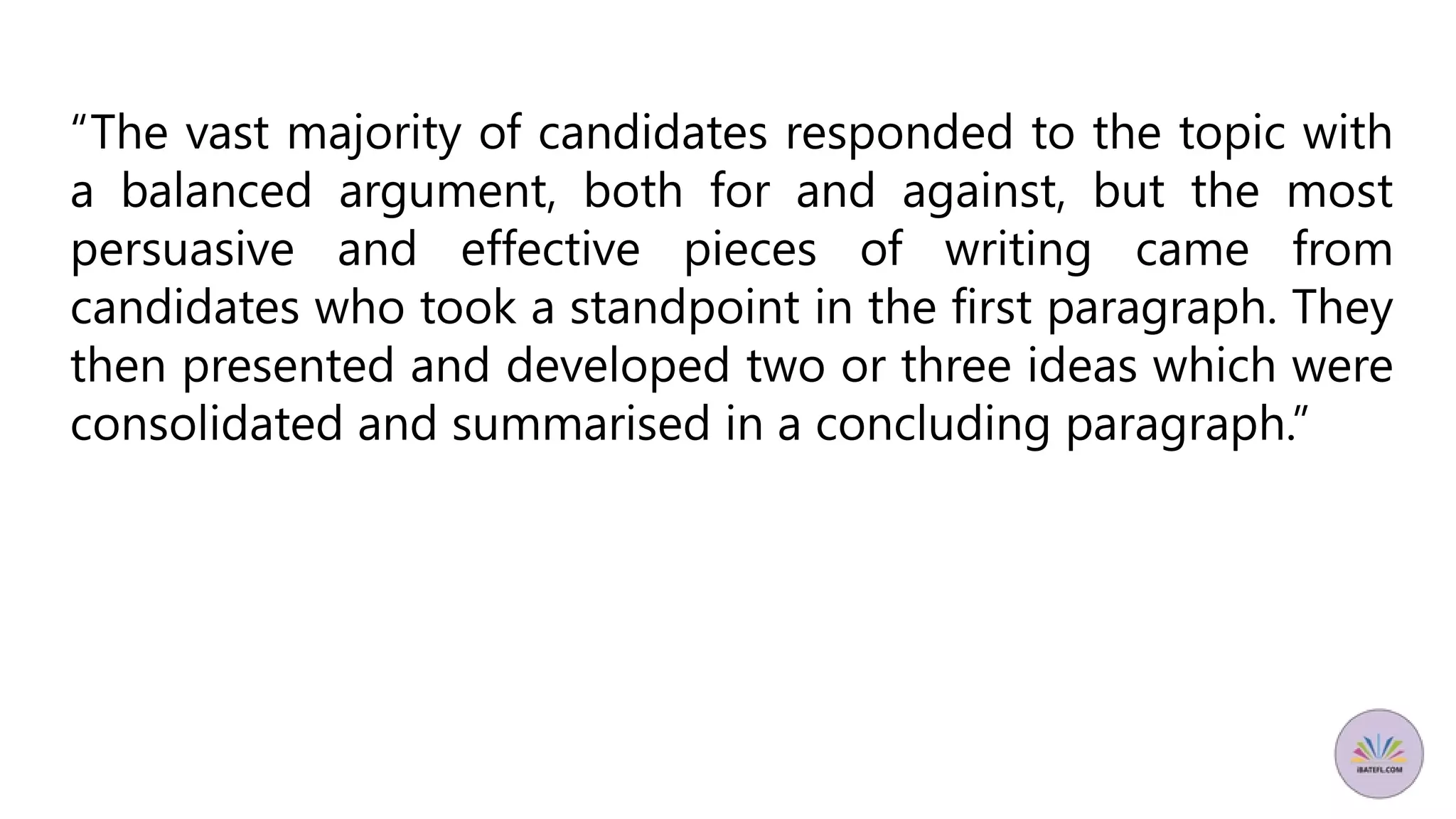 “The vast majority of candidates responded to the topic with
a balanced argument, both for and against, but the most
persuasive and effective pieces of writing came from
candidates who took a standpoint in the first paragraph. They
then presented and developed two or three ideas which were
consolidated and summarised in a concluding paragraph.”
 