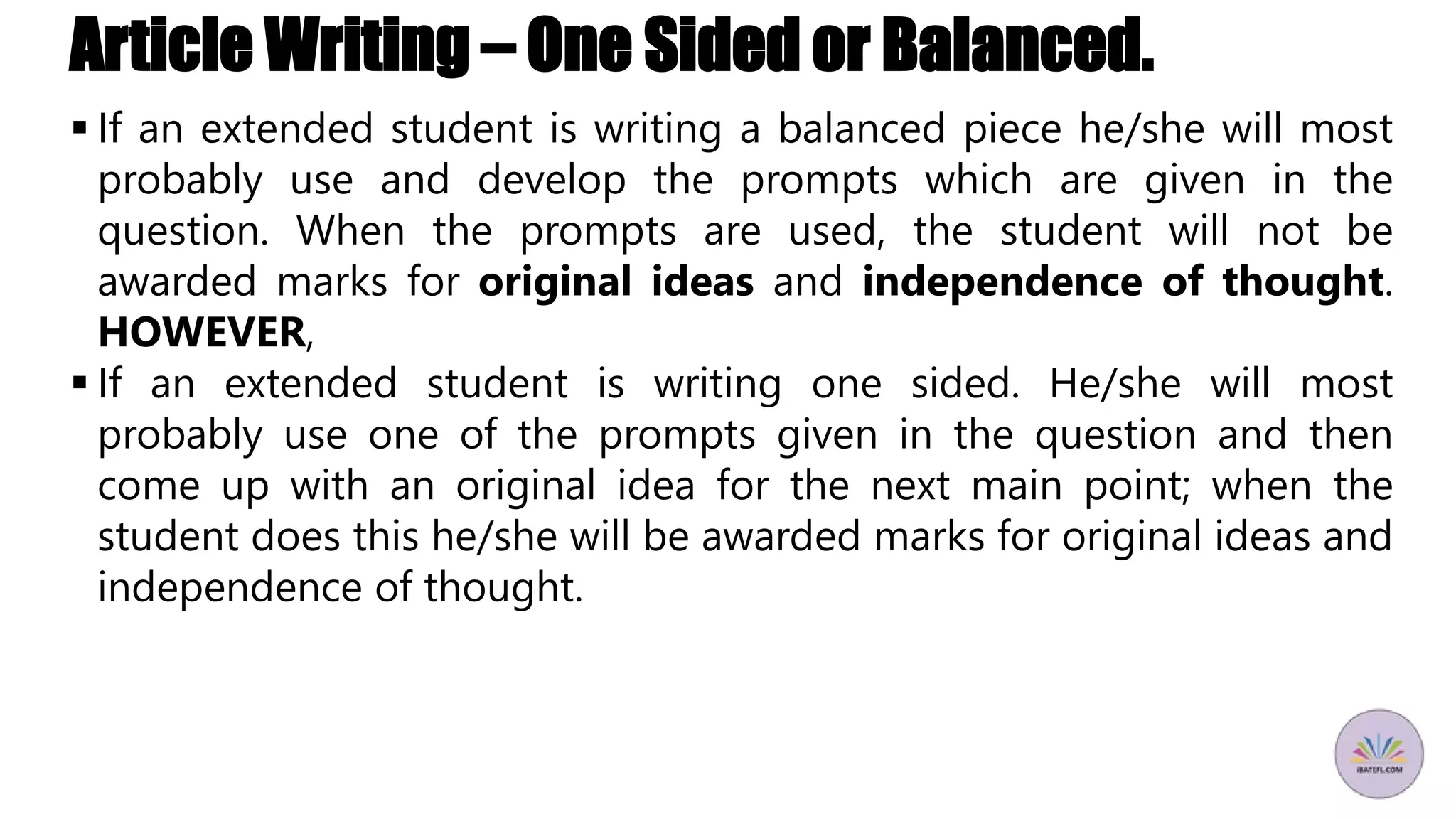 Article Writing – One Sided or Balanced.
 If an extended student is writing a balanced piece he/she will most
probably use and develop the prompts which are given in the
question. When the prompts are used, the student will not be
awarded marks for original ideas and independence of thought.
HOWEVER,
 If an extended student is writing one sided. He/she will most
probably use one of the prompts given in the question and then
come up with an original idea for the next main point; when the
student does this he/she will be awarded marks for original ideas and
independence of thought.
 