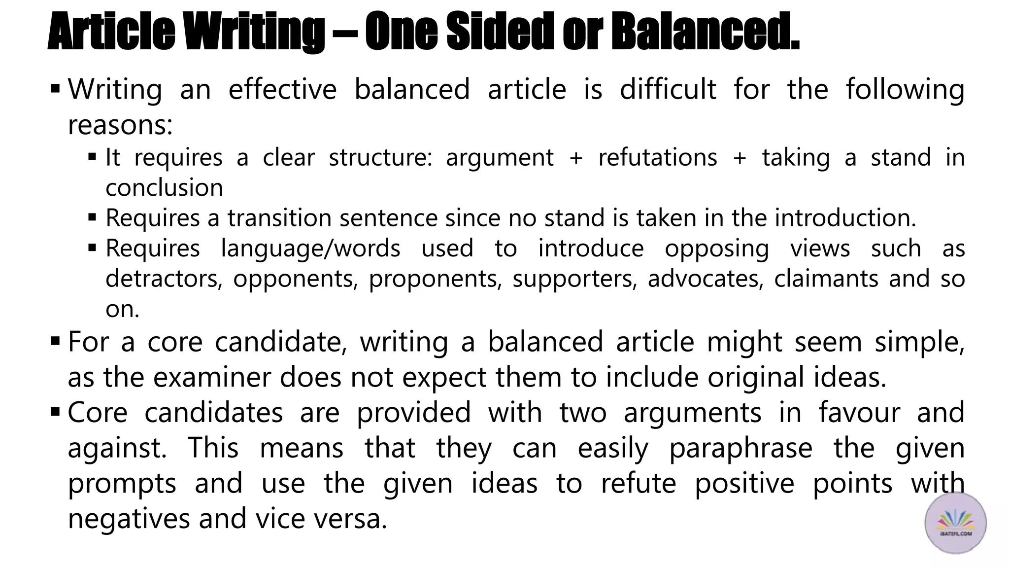 Article Writing – One Sided or Balanced.
 Writing an effective balanced article is difficult for the following
reasons:
 It requires a clear structure: argument + refutations + taking a stand in
conclusion
 Requires a transition sentence since no stand is taken in the introduction.
 Requires language/words used to introduce opposing views such as
detractors, opponents, proponents, supporters, advocates, claimants and so
on.
 For a core candidate, writing a balanced article might seem simple,
as the examiner does not expect them to include original ideas.
 Core candidates are provided with two arguments in favour and
against. This means that they can easily paraphrase the given
prompts and use the given ideas to refute positive points with
negatives and vice versa.
 