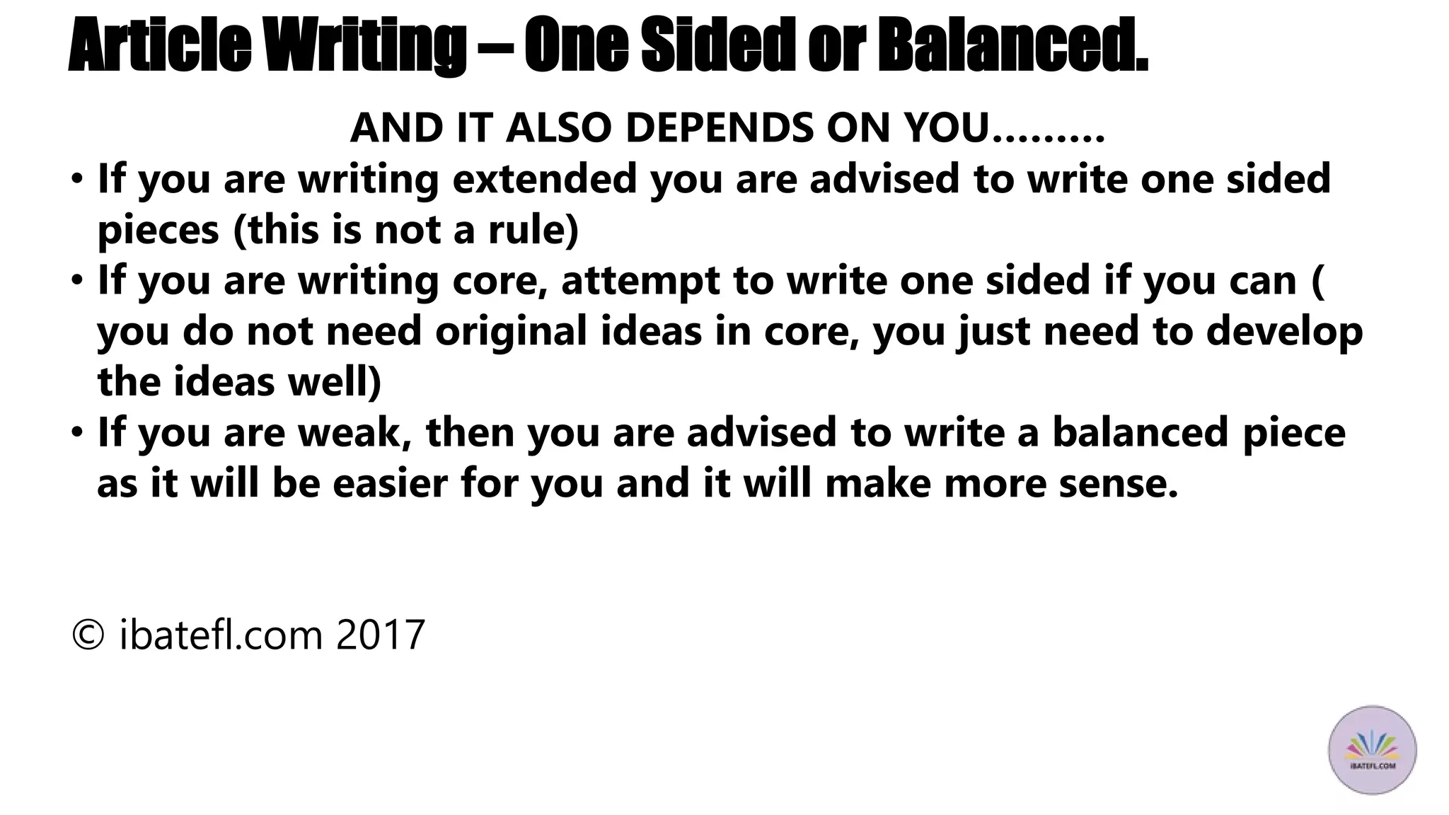 Article Writing – One Sided or Balanced.
AND IT ALSO DEPENDS ON YOU………
• If you are writing extended you are advised to write one sided
pieces (this is not a rule)
• If you are writing core, attempt to write one sided if you can (
you do not need original ideas in core, you just need to develop
the ideas well)
• If you are weak, then you are advised to write a balanced piece
as it will be easier for you and it will make more sense.
© ibatefl.com 2017
 