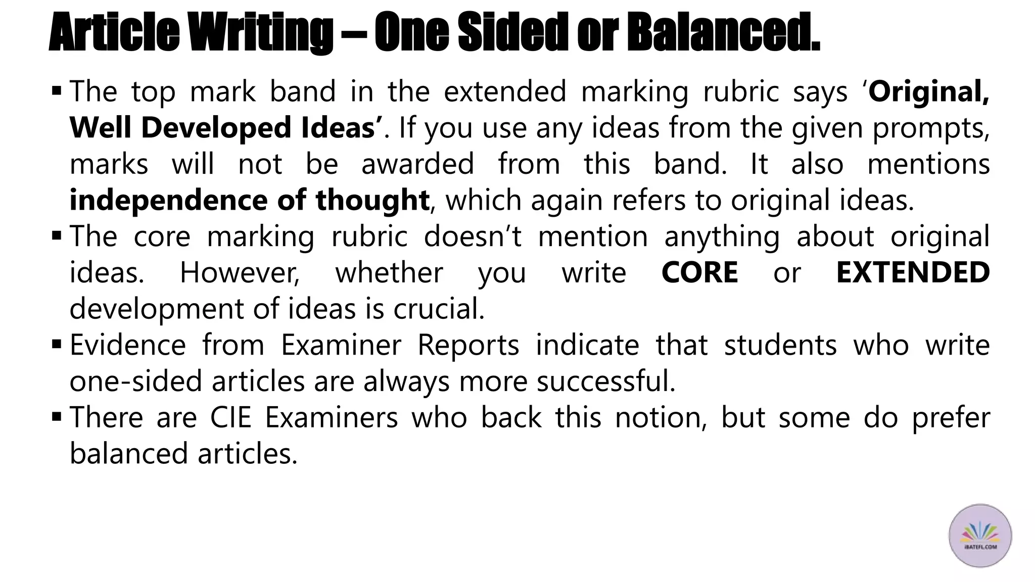 Article Writing – One Sided or Balanced.
 The top mark band in the extended marking rubric says ‘Original,
Well Developed Ideas’. If you use any ideas from the given prompts,
marks will not be awarded from this band. It also mentions
independence of thought, which again refers to original ideas.
 The core marking rubric doesn’t mention anything about original
ideas. However, whether you write CORE or EXTENDED
development of ideas is crucial.
 Evidence from Examiner Reports indicate that students who write
one-sided articles are always more successful.
 There are CIE Examiners who back this notion, but some do prefer
balanced articles.
 