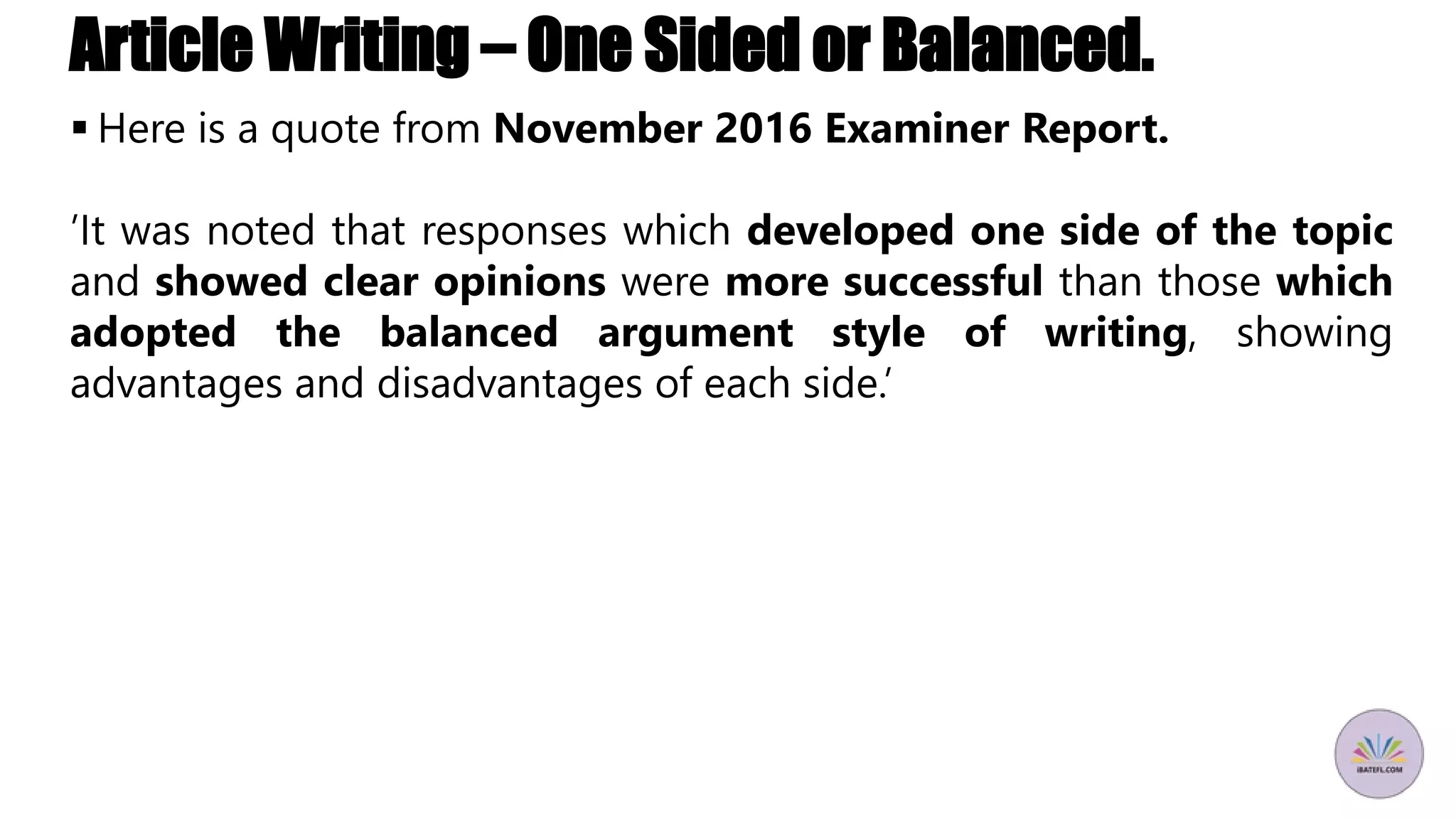 Article Writing – One Sided or Balanced.
 Here is a quote from November 2016 Examiner Report.
’It was noted that responses which developed one side of the topic
and showed clear opinions were more successful than those which
adopted the balanced argument style of writing, showing
advantages and disadvantages of each side.’
 