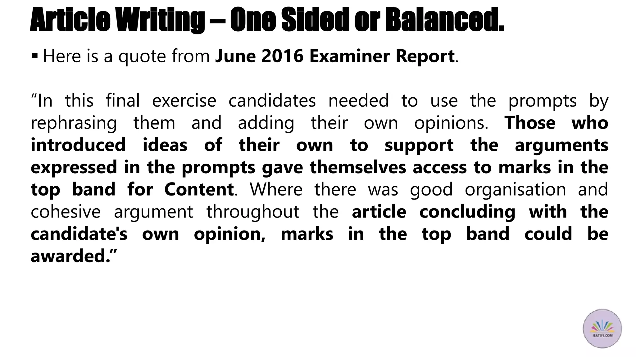Article Writing – One Sided or Balanced.
 Here is a quote from June 2016 Examiner Report.
“In this final exercise candidates needed to use the prompts by
rephrasing them and adding their own opinions. Those who
introduced ideas of their own to support the arguments
expressed in the prompts gave themselves access to marks in the
top band for Content. Where there was good organisation and
cohesive argument throughout the article concluding with the
candidate's own opinion, marks in the top band could be
awarded.”
 