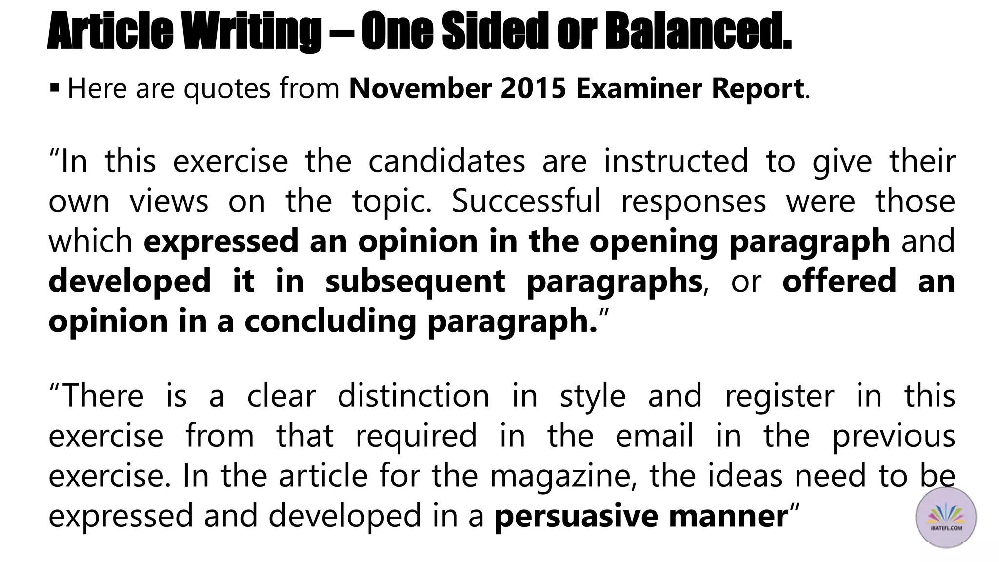 Article Writing – One Sided or Balanced.
 Here are quotes from November 2015 Examiner Report.
“In this exercise the candidates are instructed to give their
own views on the topic. Successful responses were those
which expressed an opinion in the opening paragraph and
developed it in subsequent paragraphs, or offered an
opinion in a concluding paragraph.”
“There is a clear distinction in style and register in this
exercise from that required in the email in the previous
exercise. In the article for the magazine, the ideas need to be
expressed and developed in a persuasive manner”
 