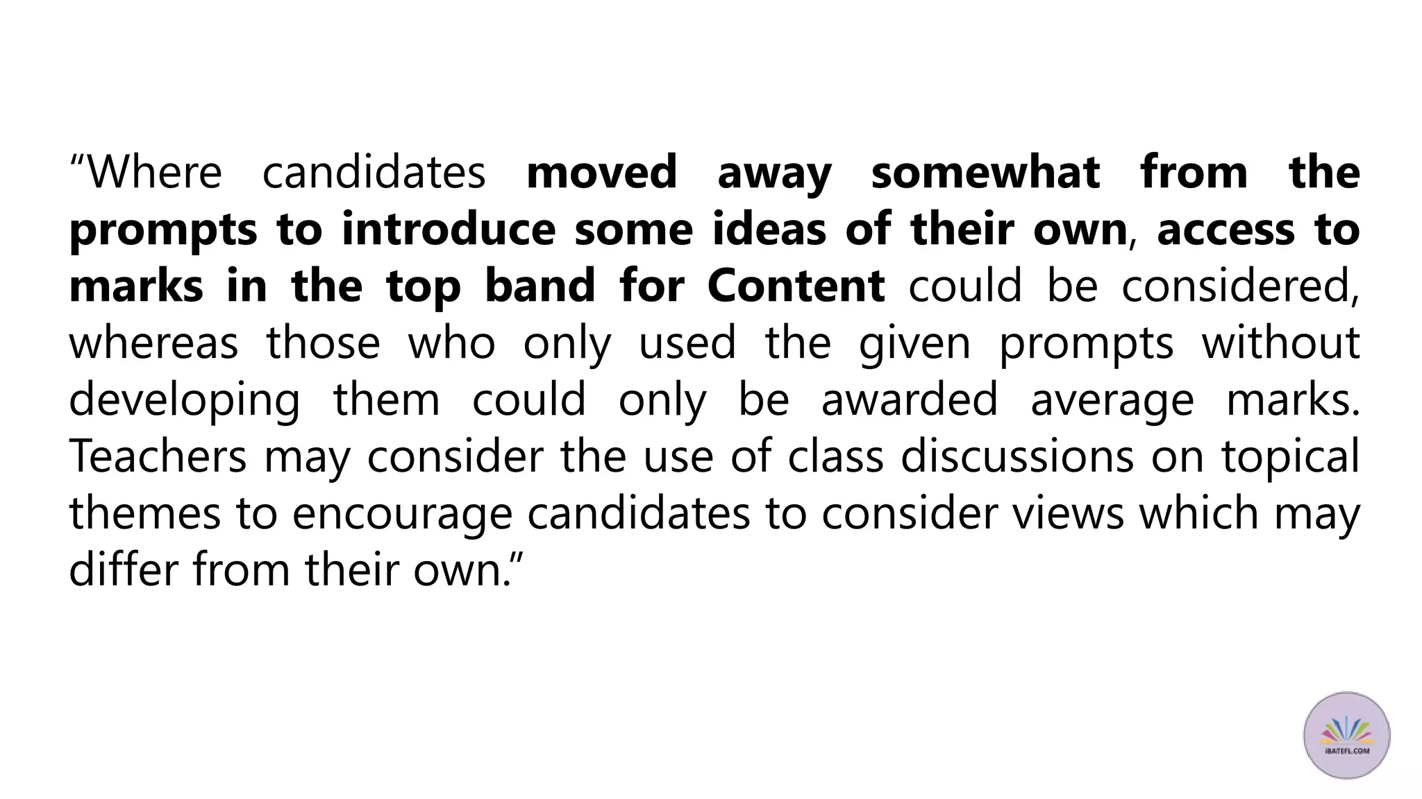 “Where candidates moved away somewhat from the
prompts to introduce some ideas of their own, access to
marks in the top band for Content could be considered,
whereas those who only used the given prompts without
developing them could only be awarded average marks.
Teachers may consider the use of class discussions on topical
themes to encourage candidates to consider views which may
differ from their own.”
 