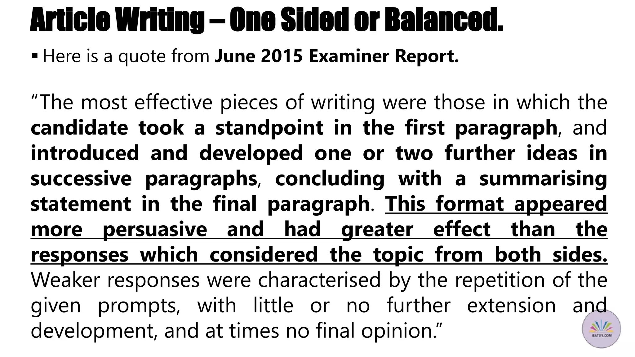 Article Writing – One Sided or Balanced.
 Here is a quote from June 2015 Examiner Report.
“The most effective pieces of writing were those in which the
candidate took a standpoint in the first paragraph, and
introduced and developed one or two further ideas in
successive paragraphs, concluding with a summarising
statement in the final paragraph. This format appeared
more persuasive and had greater effect than the
responses which considered the topic from both sides.
Weaker responses were characterised by the repetition of the
given prompts, with little or no further extension and
development, and at times no final opinion.”
 