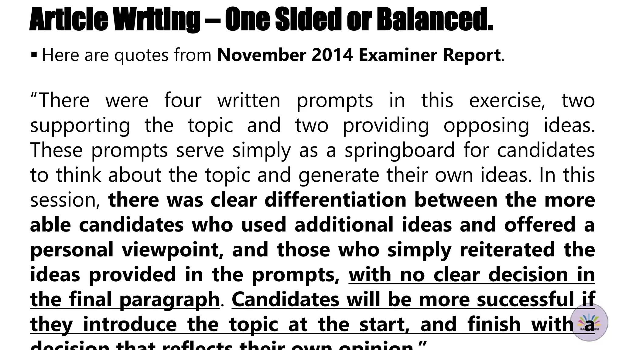 Article Writing – One Sided or Balanced.
 Here are quotes from November 2014 Examiner Report.
“There were four written prompts in this exercise, two
supporting the topic and two providing opposing ideas.
These prompts serve simply as a springboard for candidates
to think about the topic and generate their own ideas. In this
session, there was clear differentiation between the more
able candidates who used additional ideas and offered a
personal viewpoint, and those who simply reiterated the
ideas provided in the prompts, with no clear decision in
the final paragraph. Candidates will be more successful if
they introduce the topic at the start, and finish with a
 
