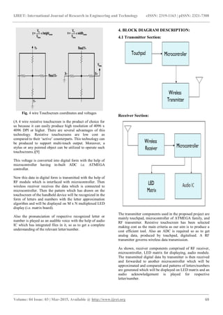IJRET: International Journal of Research in Engineering and Technology eISSN: 2319-1163 | pISSN: 2321-7308
_______________________________________________________________________________________
Volume: 04 Issue: 03 | Mar-2015, Available @ http://www.ijret.org 69
Fig. 4 wire Touchscreen coordinates and voltages
(A 4 wire resistive touchscreen is the product of choice for
us because it can easily produce high resolution of 4096 x
4096 DPI or higher. There are several advantages of this
technology. Resistive touchscreens are low cost as
compared to their ‘active’ counterparts. This technology can
be produced to support multi-touch output. Moreover, a
stylus or any pointed object can be utilized to operate such
touchscreens.)[9]
This voltage is converted into digital form with the help of
microcontroller having in-built ADC i.e. ATMEGA
controller.
Now this data in digital form is transmitted with the help of
RF module which is interfaced with microcontroller. Then
wireless receiver receives the data which is connected to
microcontroller. Then the pattern which has drawn on the
touchscreen of the handheld device will be recognized in the
form of letters and numbers with the letter approximation
algorithm and will be displayed on M x N multiplexed LED
display (i.e. matrix board).
Also the pronunciation of respective recognized letter or
number is played as an audible voice with the help of audio
IC which has integrated files in it, so as to get a complete
understanding of the relevant letter/number.
4. BLOCK DIAGRAM DESCRIPTION:
4.1 Transmitter Section:
Receiver Section:
The transmitter components used in the proposed project are
mainly touchpad, microcontroller of ATMEGA family, and
RF transmitter. Resistive touchscreen has been selected
making cost as the main criteria as our aim is to produce a
cost efficient tool. Also an ADC is required so as to get
analog data, produced by touchpad, digitalised. A RF
transmitter governs wireless data transmission.
As shown, receiver components comprised of RF receiver,
microcontroller, LED matrix for displaying, audio module.
The transmitted digital data by transmitter is then received
and forwarded to another microcontroller which will be
approximated and compared and patterns of letters/numbers
are generated which will be displayed on LED matrix and an
audio acknowledgement is played for respective
letter/number.
 