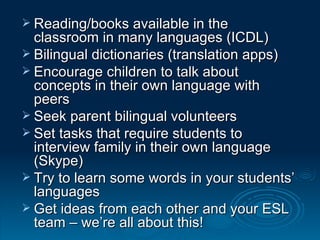 Reading/books available in the classroom in many languages (ICDL) Bilingual dictionaries (translation apps) Encourage children to talk about concepts in their own language with peers Seek parent bilingual volunteers Set tasks that require students to interview family in their own language (Skype) Try to learn some words in your students’ languages Get ideas from each other and your ESL team – we’re all about this! 