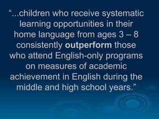 “ ...children who receive systematic learning opportunities in their home language from ages 3 – 8 consistently  outperform  those who attend English-only programs on measures of academic achievement in English during the middle and high school years.” 