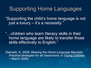 Supporting Home Languages “ Supporting the child’s home language is not just a luxury – it’s a necessity.” “… children who learn literacy skills in their home language are likely to transfer those skills effectively to English.”  (Nemeth, K, 2009;  Meeting the Home Language Mandate: Practical strategies for all classrooms ; in  Young Children  ~ March 2009)  