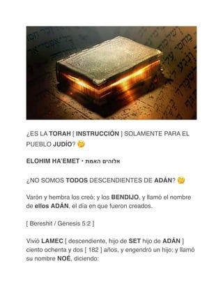 ¿ES LA TORAH [ INSTRUCCIÓN ] SOLAMENTE PARA EL
PUEBLO JUDÍO? 🤔
ELOHIM HA’EMET • ‫האמת‬ ‫אלוהים‬
¿NO SOMOS TODOS DESCENDIENTES DE ADÁN? 🤔
Varón y hembra los creó; y los BENDIJO, y llamó el nombre
de ellos ADÁN, el día en que fueron creados.
[ Bereshit / Génesis 5:2 ]
Vivió LAMEC [ descendiente, hijo de SET hijo de ADÁN ]
ciento ochenta y dos [ 182 ] años, y engendró un hijo; y llamó
su nombre NOÉ, diciendo:
 