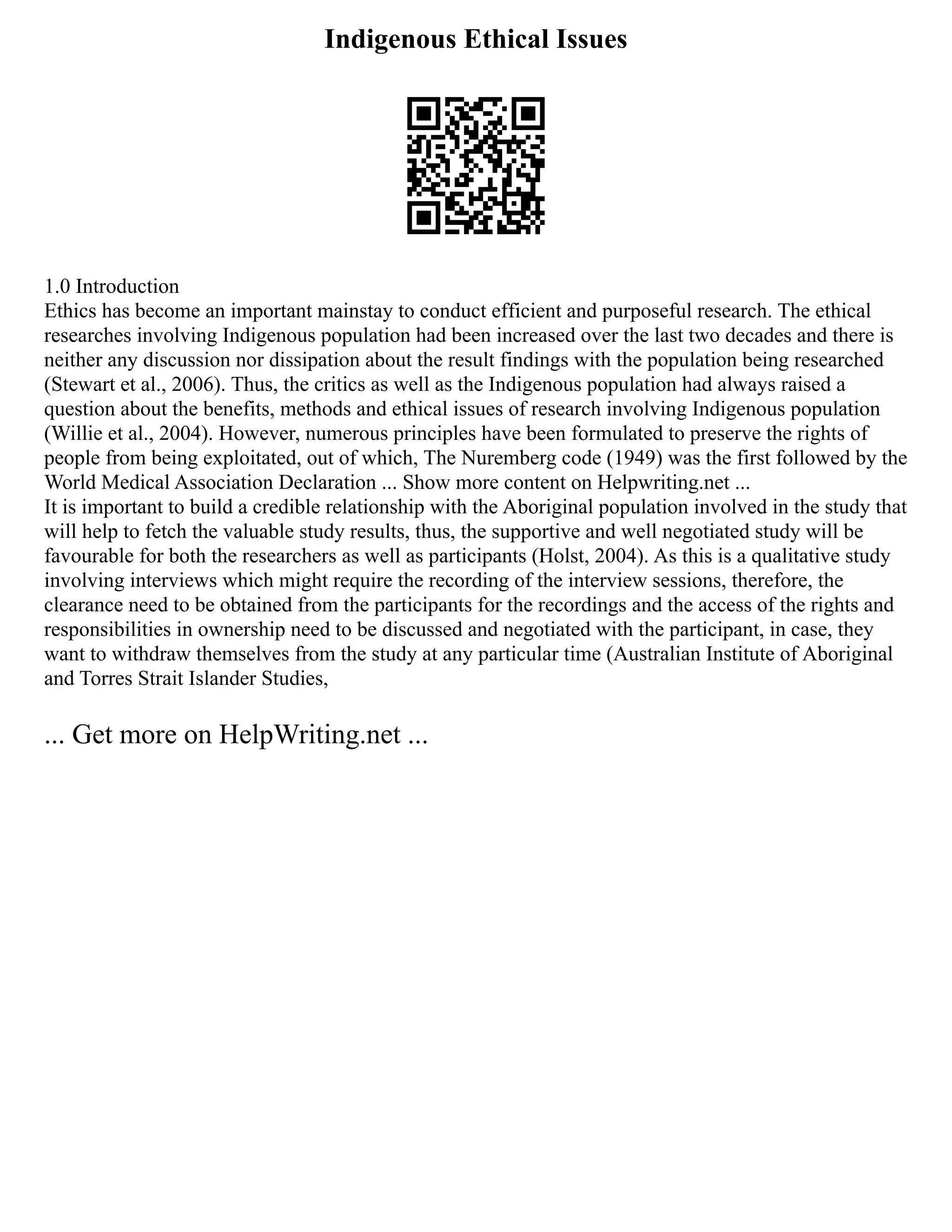Indigenous Ethical Issues
1.0 Introduction
Ethics has become an important mainstay to conduct efficient and purposeful research. The ethical
researches involving Indigenous population had been increased over the last two decades and there is
neither any discussion nor dissipation about the result findings with the population being researched
(Stewart et al., 2006). Thus, the critics as well as the Indigenous population had always raised a
question about the benefits, methods and ethical issues of research involving Indigenous population
(Willie et al., 2004). However, numerous principles have been formulated to preserve the rights of
people from being exploitated, out of which, The Nuremberg code (1949) was the first followed by the
World Medical Association Declaration ... Show more content on Helpwriting.net ...
It is important to build a credible relationship with the Aboriginal population involved in the study that
will help to fetch the valuable study results, thus, the supportive and well negotiated study will be
favourable for both the researchers as well as participants (Holst, 2004). As this is a qualitative study
involving interviews which might require the recording of the interview sessions, therefore, the
clearance need to be obtained from the participants for the recordings and the access of the rights and
responsibilities in ownership need to be discussed and negotiated with the participant, in case, they
want to withdraw themselves from the study at any particular time (Australian Institute of Aboriginal
and Torres Strait Islander Studies,
... Get more on HelpWriting.net ...
 