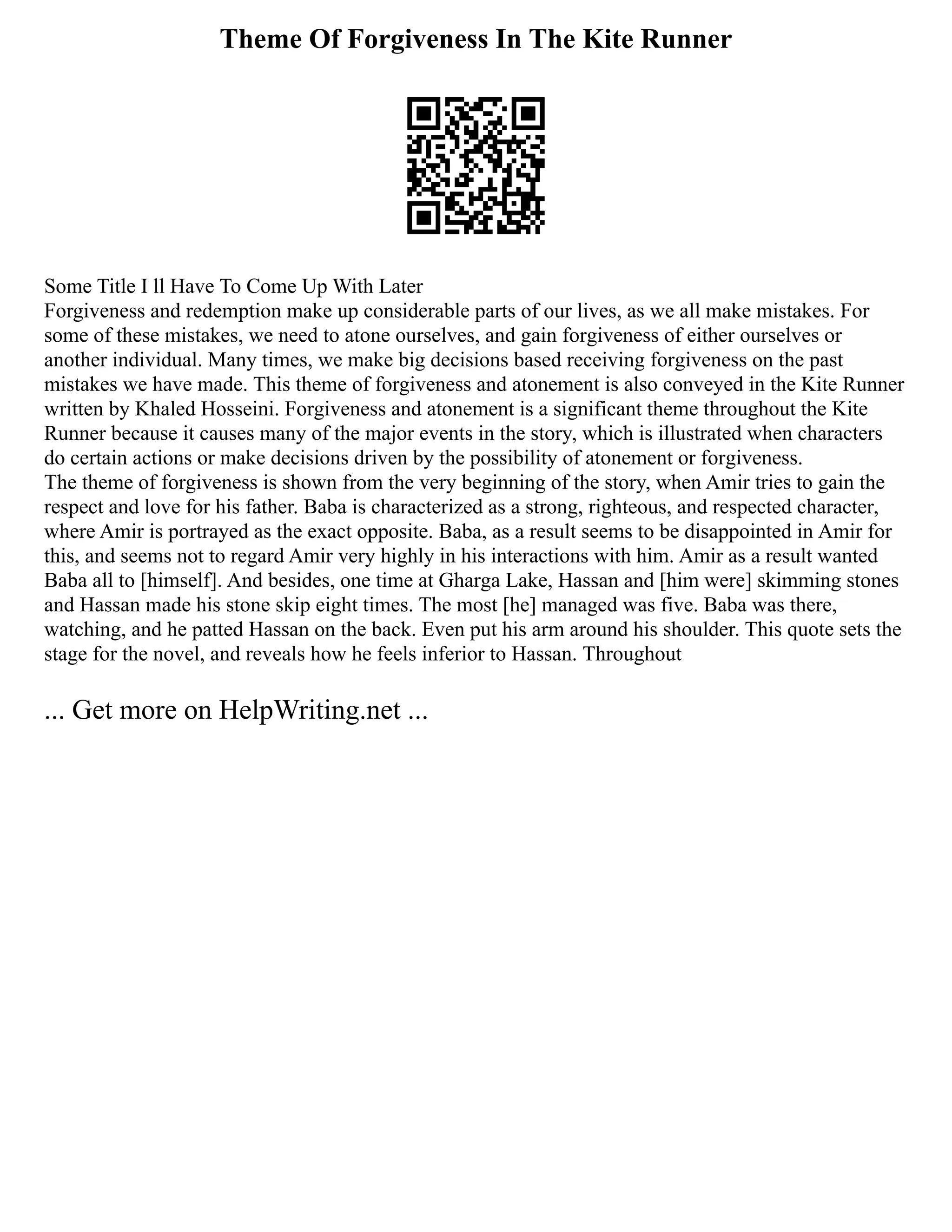 Theme Of Forgiveness In The Kite Runner
Some Title I ll Have To Come Up With Later
Forgiveness and redemption make up considerable parts of our lives, as we all make mistakes. For
some of these mistakes, we need to atone ourselves, and gain forgiveness of either ourselves or
another individual. Many times, we make big decisions based receiving forgiveness on the past
mistakes we have made. This theme of forgiveness and atonement is also conveyed in the Kite Runner
written by Khaled Hosseini. Forgiveness and atonement is a significant theme throughout the Kite
Runner because it causes many of the major events in the story, which is illustrated when characters
do certain actions or make decisions driven by the possibility of atonement or forgiveness.
The theme of forgiveness is shown from the very beginning of the story, when Amir tries to gain the
respect and love for his father. Baba is characterized as a strong, righteous, and respected character,
where Amir is portrayed as the exact opposite. Baba, as a result seems to be disappointed in Amir for
this, and seems not to regard Amir very highly in his interactions with him. Amir as a result wanted
Baba all to [himself]. And besides, one time at Gharga Lake, Hassan and [him were] skimming stones
and Hassan made his stone skip eight times. The most [he] managed was five. Baba was there,
watching, and he patted Hassan on the back. Even put his arm around his shoulder. This quote sets the
stage for the novel, and reveals how he feels inferior to Hassan. Throughout
... Get more on HelpWriting.net ...
 