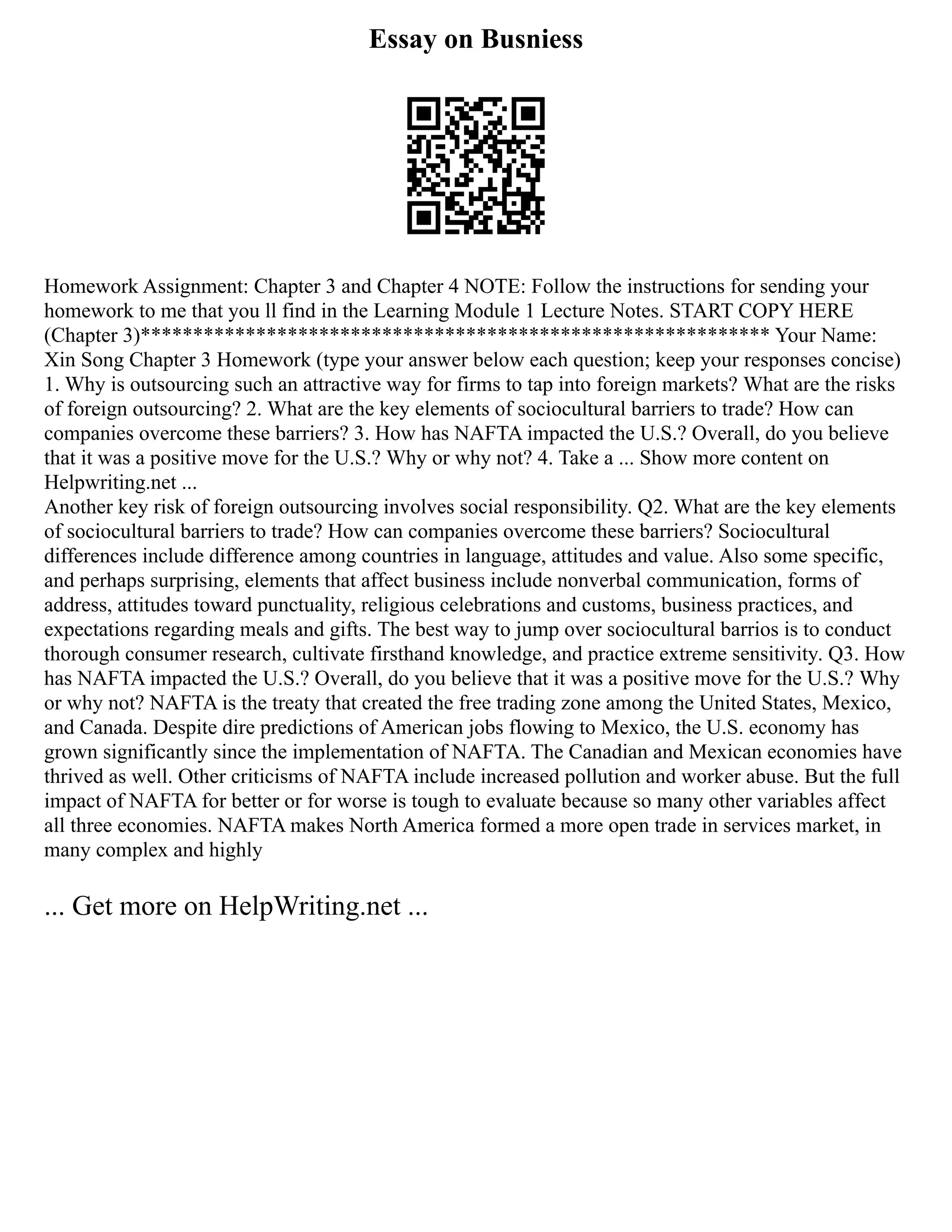 Essay on Busniess
Homework Assignment: Chapter 3 and Chapter 4 NOTE: Follow the instructions for sending your
homework to me that you ll find in the Learning Module 1 Lecture Notes. START COPY HERE
(Chapter 3)************************************************************ Your Name:
Xin Song Chapter 3 Homework (type your answer below each question; keep your responses concise)
1. Why is outsourcing such an attractive way for firms to tap into foreign markets? What are the risks
of foreign outsourcing? 2. What are the key elements of sociocultural barriers to trade? How can
companies overcome these barriers? 3. How has NAFTA impacted the U.S.? Overall, do you believe
that it was a positive move for the U.S.? Why or why not? 4. Take a ... Show more content on
Helpwriting.net ...
Another key risk of foreign outsourcing involves social responsibility. Q2. What are the key elements
of sociocultural barriers to trade? How can companies overcome these barriers? Sociocultural
differences include difference among countries in language, attitudes and value. Also some specific,
and perhaps surprising, elements that affect business include nonverbal communication, forms of
address, attitudes toward punctuality, religious celebrations and customs, business practices, and
expectations regarding meals and gifts. The best way to jump over sociocultural barrios is to conduct
thorough consumer research, cultivate firsthand knowledge, and practice extreme sensitivity. Q3. How
has NAFTA impacted the U.S.? Overall, do you believe that it was a positive move for the U.S.? Why
or why not? NAFTA is the treaty that created the free trading zone among the United States, Mexico,
and Canada. Despite dire predictions of American jobs flowing to Mexico, the U.S. economy has
grown significantly since the implementation of NAFTA. The Canadian and Mexican economies have
thrived as well. Other criticisms of NAFTA include increased pollution and worker abuse. But the full
impact of NAFTA for better or for worse is tough to evaluate because so many other variables affect
all three economies. NAFTA makes North America formed a more open trade in services market, in
many complex and highly
... Get more on HelpWriting.net ...
 