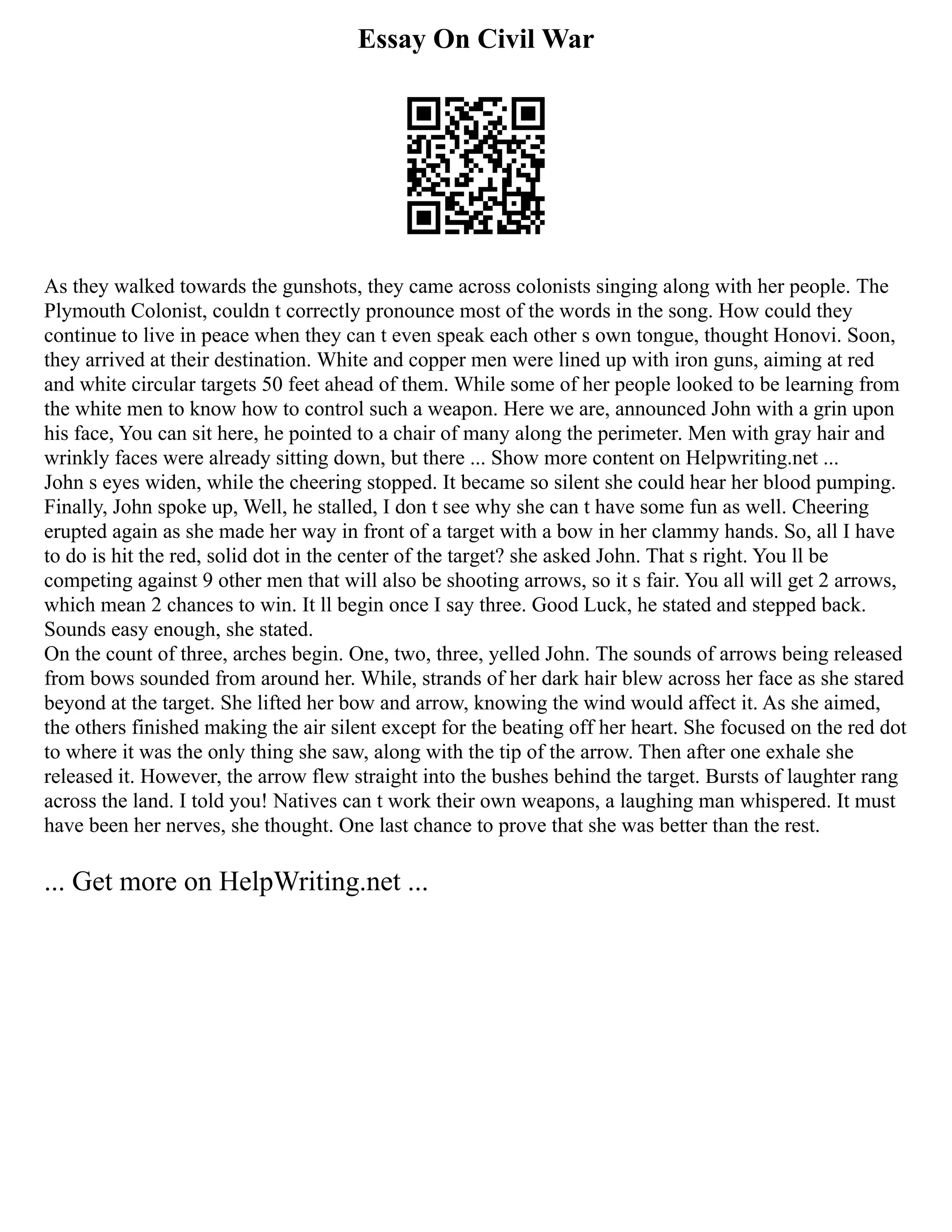 Essay On Civil War
As they walked towards the gunshots, they came across colonists singing along with her people. The
Plymouth Colonist, couldn t correctly pronounce most of the words in the song. How could they
continue to live in peace when they can t even speak each other s own tongue, thought Honovi. Soon,
they arrived at their destination. White and copper men were lined up with iron guns, aiming at red
and white circular targets 50 feet ahead of them. While some of her people looked to be learning from
the white men to know how to control such a weapon. Here we are, announced John with a grin upon
his face, You can sit here, he pointed to a chair of many along the perimeter. Men with gray hair and
wrinkly faces were already sitting down, but there ... Show more content on Helpwriting.net ...
John s eyes widen, while the cheering stopped. It became so silent she could hear her blood pumping.
Finally, John spoke up, Well, he stalled, I don t see why she can t have some fun as well. Cheering
erupted again as she made her way in front of a target with a bow in her clammy hands. So, all I have
to do is hit the red, solid dot in the center of the target? she asked John. That s right. You ll be
competing against 9 other men that will also be shooting arrows, so it s fair. You all will get 2 arrows,
which mean 2 chances to win. It ll begin once I say three. Good Luck, he stated and stepped back.
Sounds easy enough, she stated.
On the count of three, arches begin. One, two, three, yelled John. The sounds of arrows being released
from bows sounded from around her. While, strands of her dark hair blew across her face as she stared
beyond at the target. She lifted her bow and arrow, knowing the wind would affect it. As she aimed,
the others finished making the air silent except for the beating off her heart. She focused on the red dot
to where it was the only thing she saw, along with the tip of the arrow. Then after one exhale she
released it. However, the arrow flew straight into the bushes behind the target. Bursts of laughter rang
across the land. I told you! Natives can t work their own weapons, a laughing man whispered. It must
have been her nerves, she thought. One last chance to prove that she was better than the rest.
... Get more on HelpWriting.net ...
 