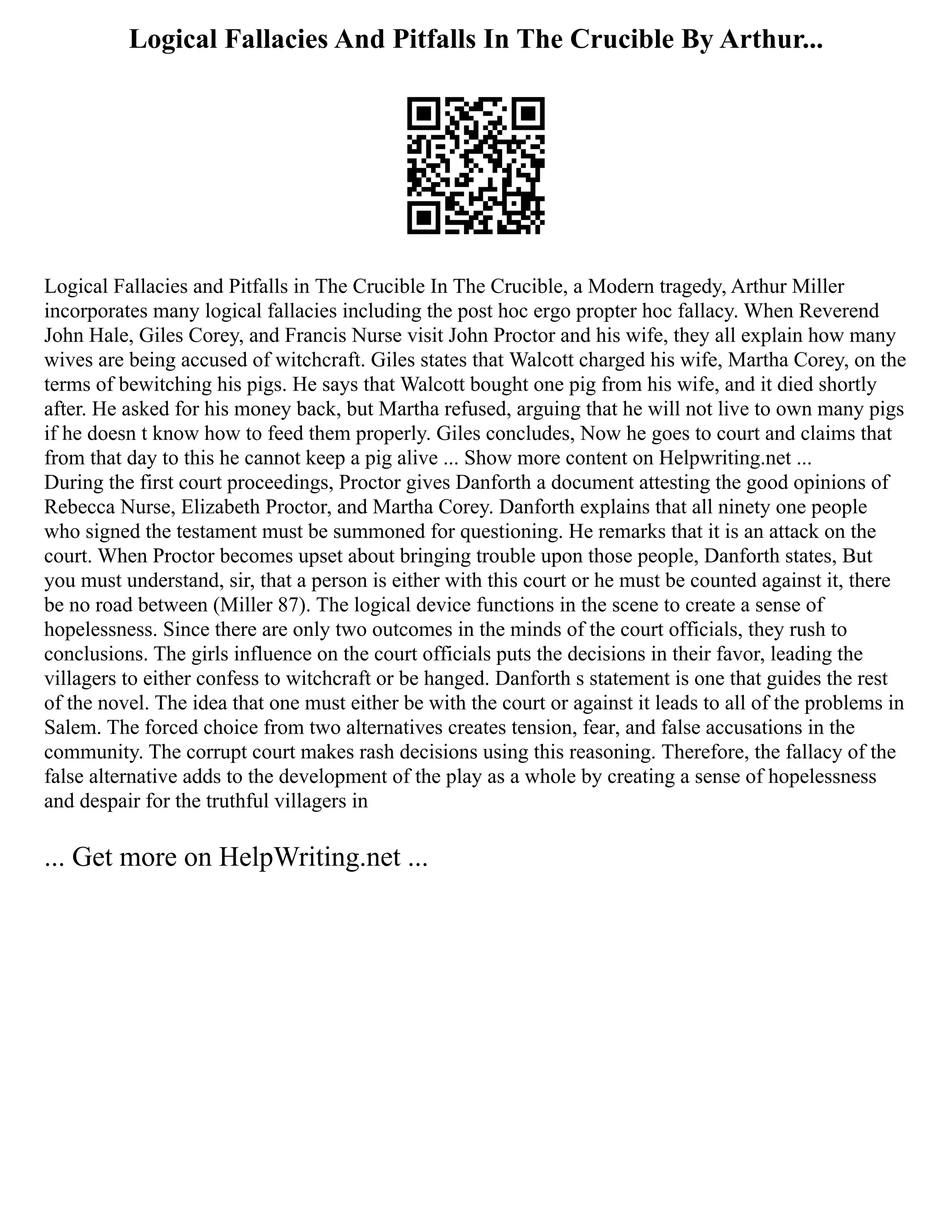 Logical Fallacies And Pitfalls In The Crucible By Arthur...
Logical Fallacies and Pitfalls in The Crucible In The Crucible, a Modern tragedy, Arthur Miller
incorporates many logical fallacies including the post hoc ergo propter hoc fallacy. When Reverend
John Hale, Giles Corey, and Francis Nurse visit John Proctor and his wife, they all explain how many
wives are being accused of witchcraft. Giles states that Walcott charged his wife, Martha Corey, on the
terms of bewitching his pigs. He says that Walcott bought one pig from his wife, and it died shortly
after. He asked for his money back, but Martha refused, arguing that he will not live to own many pigs
if he doesn t know how to feed them properly. Giles concludes, Now he goes to court and claims that
from that day to this he cannot keep a pig alive ... Show more content on Helpwriting.net ...
During the first court proceedings, Proctor gives Danforth a document attesting the good opinions of
Rebecca Nurse, Elizabeth Proctor, and Martha Corey. Danforth explains that all ninety one people
who signed the testament must be summoned for questioning. He remarks that it is an attack on the
court. When Proctor becomes upset about bringing trouble upon those people, Danforth states, But
you must understand, sir, that a person is either with this court or he must be counted against it, there
be no road between (Miller 87). The logical device functions in the scene to create a sense of
hopelessness. Since there are only two outcomes in the minds of the court officials, they rush to
conclusions. The girls influence on the court officials puts the decisions in their favor, leading the
villagers to either confess to witchcraft or be hanged. Danforth s statement is one that guides the rest
of the novel. The idea that one must either be with the court or against it leads to all of the problems in
Salem. The forced choice from two alternatives creates tension, fear, and false accusations in the
community. The corrupt court makes rash decisions using this reasoning. Therefore, the fallacy of the
false alternative adds to the development of the play as a whole by creating a sense of hopelessness
and despair for the truthful villagers in
... Get more on HelpWriting.net ...
 