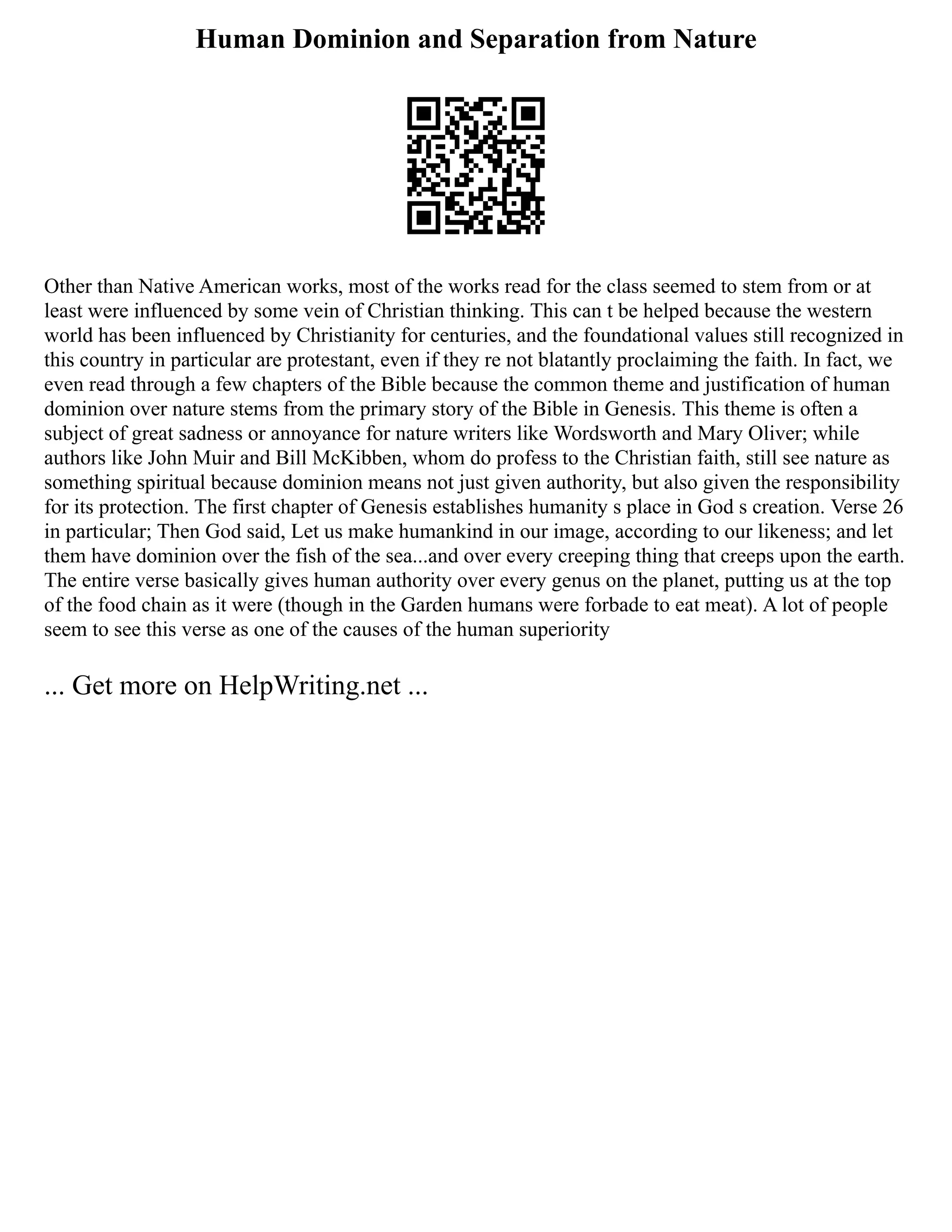 Human Dominion and Separation from Nature
Other than Native American works, most of the works read for the class seemed to stem from or at
least were influenced by some vein of Christian thinking. This can t be helped because the western
world has been influenced by Christianity for centuries, and the foundational values still recognized in
this country in particular are protestant, even if they re not blatantly proclaiming the faith. In fact, we
even read through a few chapters of the Bible because the common theme and justification of human
dominion over nature stems from the primary story of the Bible in Genesis. This theme is often a
subject of great sadness or annoyance for nature writers like Wordsworth and Mary Oliver; while
authors like John Muir and Bill McKibben, whom do profess to the Christian faith, still see nature as
something spiritual because dominion means not just given authority, but also given the responsibility
for its protection. The first chapter of Genesis establishes humanity s place in God s creation. Verse 26
in particular; Then God said, Let us make humankind in our image, according to our likeness; and let
them have dominion over the fish of the sea...and over every creeping thing that creeps upon the earth.
The entire verse basically gives human authority over every genus on the planet, putting us at the top
of the food chain as it were (though in the Garden humans were forbade to eat meat). A lot of people
seem to see this verse as one of the causes of the human superiority
... Get more on HelpWriting.net ...
 