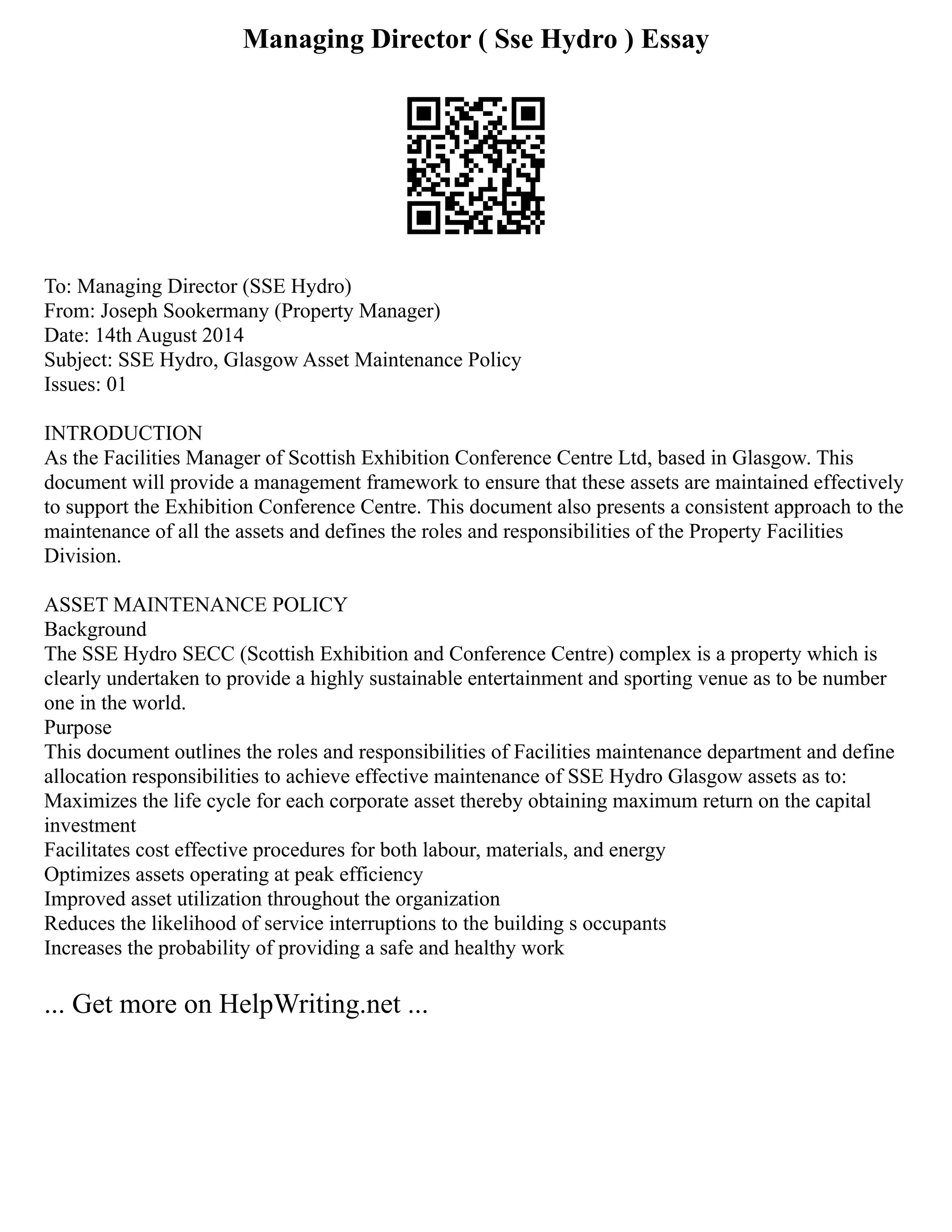 Managing Director ( Sse Hydro ) Essay
To: Managing Director (SSE Hydro)
From: Joseph Sookermany (Property Manager)
Date: 14th August 2014
Subject: SSE Hydro, Glasgow Asset Maintenance Policy
Issues: 01
INTRODUCTION
As the Facilities Manager of Scottish Exhibition Conference Centre Ltd, based in Glasgow. This
document will provide a management framework to ensure that these assets are maintained effectively
to support the Exhibition Conference Centre. This document also presents a consistent approach to the
maintenance of all the assets and defines the roles and responsibilities of the Property Facilities
Division.
ASSET MAINTENANCE POLICY
Background
The SSE Hydro SECC (Scottish Exhibition and Conference Centre) complex is a property which is
clearly undertaken to provide a highly sustainable entertainment and sporting venue as to be number
one in the world.
Purpose
This document outlines the roles and responsibilities of Facilities maintenance department and define
allocation responsibilities to achieve effective maintenance of SSE Hydro Glasgow assets as to:
Maximizes the life cycle for each corporate asset thereby obtaining maximum return on the capital
investment
Facilitates cost effective procedures for both labour, materials, and energy
Optimizes assets operating at peak efficiency
Improved asset utilization throughout the organization
Reduces the likelihood of service interruptions to the building s occupants
Increases the probability of providing a safe and healthy work
... Get more on HelpWriting.net ...
 