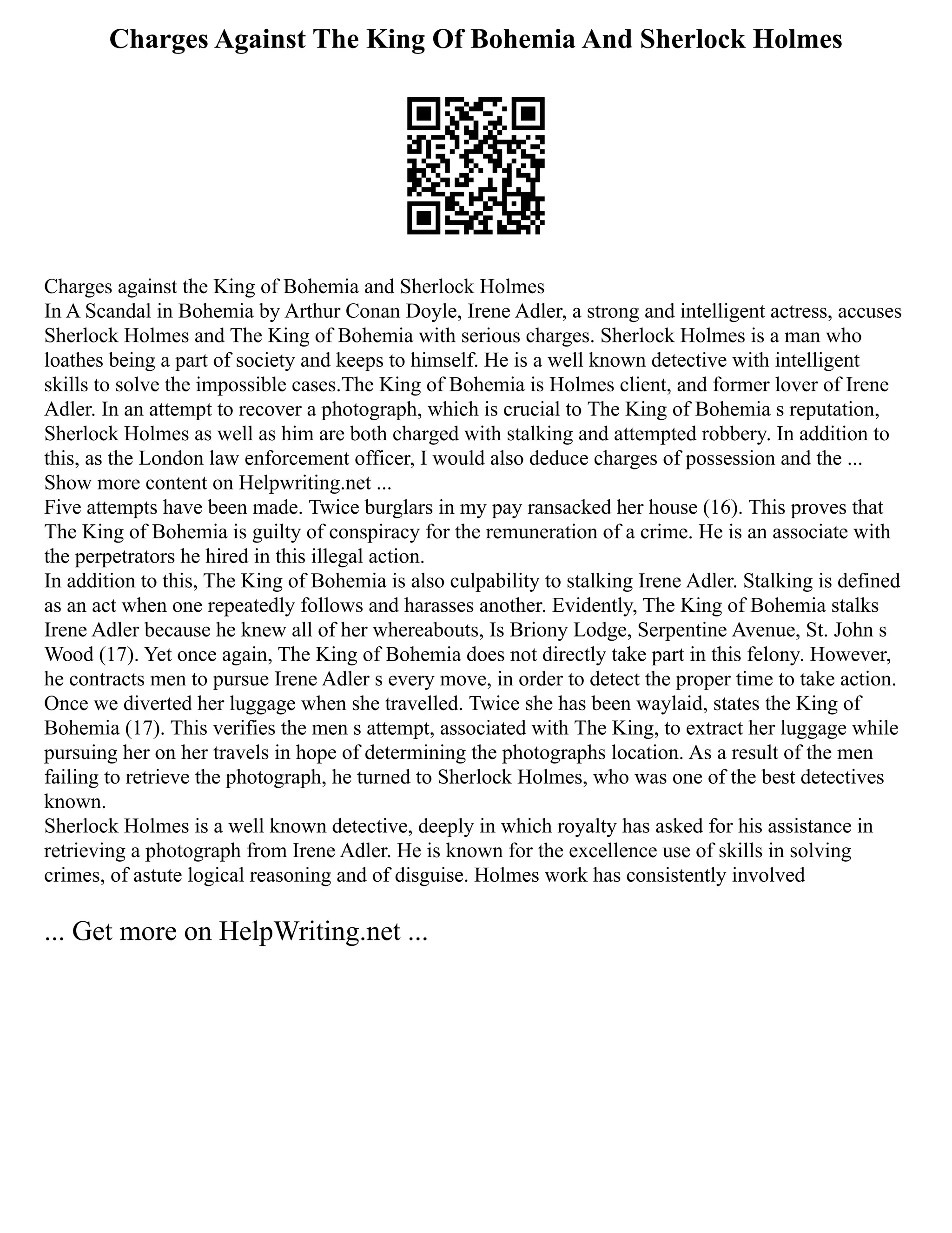 Charges Against The King Of Bohemia And Sherlock Holmes
Charges against the King of Bohemia and Sherlock Holmes
In A Scandal in Bohemia by Arthur Conan Doyle, Irene Adler, a strong and intelligent actress, accuses
Sherlock Holmes and The King of Bohemia with serious charges. Sherlock Holmes is a man who
loathes being a part of society and keeps to himself. He is a well known detective with intelligent
skills to solve the impossible cases.The King of Bohemia is Holmes client, and former lover of Irene
Adler. In an attempt to recover a photograph, which is crucial to The King of Bohemia s reputation,
Sherlock Holmes as well as him are both charged with stalking and attempted robbery. In addition to
this, as the London law enforcement officer, I would also deduce charges of possession and the ...
Show more content on Helpwriting.net ...
Five attempts have been made. Twice burglars in my pay ransacked her house (16). This proves that
The King of Bohemia is guilty of conspiracy for the remuneration of a crime. He is an associate with
the perpetrators he hired in this illegal action.
In addition to this, The King of Bohemia is also culpability to stalking Irene Adler. Stalking is defined
as an act when one repeatedly follows and harasses another. Evidently, The King of Bohemia stalks
Irene Adler because he knew all of her whereabouts, Is Briony Lodge, Serpentine Avenue, St. John s
Wood (17). Yet once again, The King of Bohemia does not directly take part in this felony. However,
he contracts men to pursue Irene Adler s every move, in order to detect the proper time to take action.
Once we diverted her luggage when she travelled. Twice she has been waylaid, states the King of
Bohemia (17). This verifies the men s attempt, associated with The King, to extract her luggage while
pursuing her on her travels in hope of determining the photographs location. As a result of the men
failing to retrieve the photograph, he turned to Sherlock Holmes, who was one of the best detectives
known.
Sherlock Holmes is a well known detective, deeply in which royalty has asked for his assistance in
retrieving a photograph from Irene Adler. He is known for the excellence use of skills in solving
crimes, of astute logical reasoning and of disguise. Holmes work has consistently involved
... Get more on HelpWriting.net ...
 