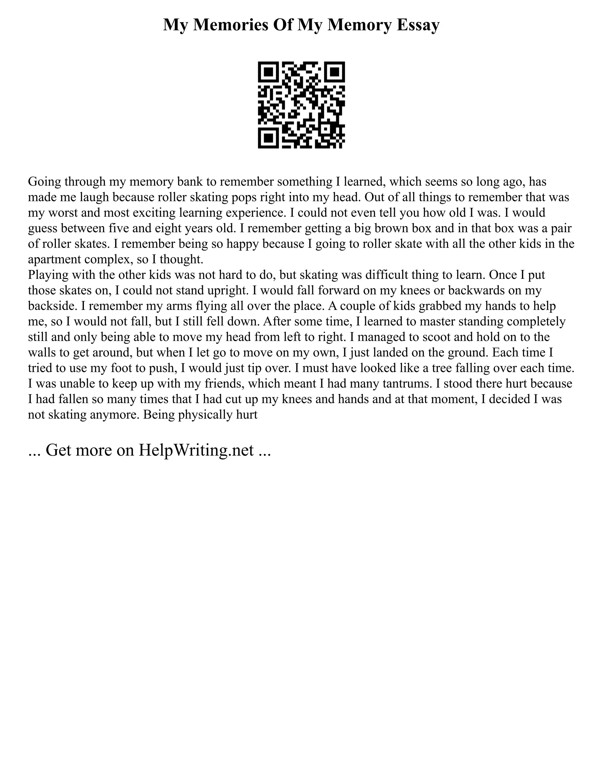 My Memories Of My Memory Essay
Going through my memory bank to remember something I learned, which seems so long ago, has
made me laugh because roller skating pops right into my head. Out of all things to remember that was
my worst and most exciting learning experience. I could not even tell you how old I was. I would
guess between five and eight years old. I remember getting a big brown box and in that box was a pair
of roller skates. I remember being so happy because I going to roller skate with all the other kids in the
apartment complex, so I thought.
Playing with the other kids was not hard to do, but skating was difficult thing to learn. Once I put
those skates on, I could not stand upright. I would fall forward on my knees or backwards on my
backside. I remember my arms flying all over the place. A couple of kids grabbed my hands to help
me, so I would not fall, but I still fell down. After some time, I learned to master standing completely
still and only being able to move my head from left to right. I managed to scoot and hold on to the
walls to get around, but when I let go to move on my own, I just landed on the ground. Each time I
tried to use my foot to push, I would just tip over. I must have looked like a tree falling over each time.
I was unable to keep up with my friends, which meant I had many tantrums. I stood there hurt because
I had fallen so many times that I had cut up my knees and hands and at that moment, I decided I was
not skating anymore. Being physically hurt
... Get more on HelpWriting.net ...
 