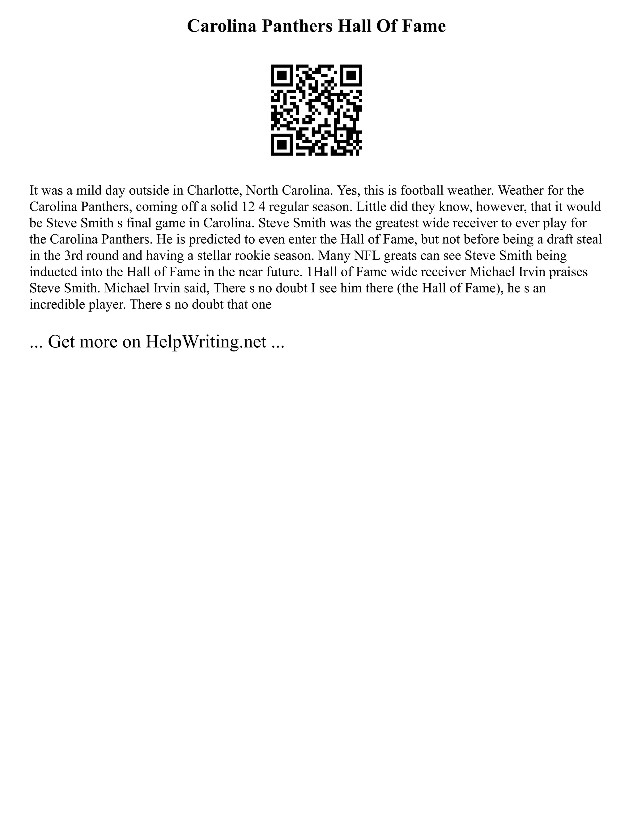 Carolina Panthers Hall Of Fame
It was a mild day outside in Charlotte, North Carolina. Yes, this is football weather. Weather for the
Carolina Panthers, coming off a solid 12 4 regular season. Little did they know, however, that it would
be Steve Smith s final game in Carolina. Steve Smith was the greatest wide receiver to ever play for
the Carolina Panthers. He is predicted to even enter the Hall of Fame, but not before being a draft steal
in the 3rd round and having a stellar rookie season. Many NFL greats can see Steve Smith being
inducted into the Hall of Fame in the near future. 1Hall of Fame wide receiver Michael Irvin praises
Steve Smith. Michael Irvin said, There s no doubt I see him there (the Hall of Fame), he s an
incredible player. There s no doubt that one
... Get more on HelpWriting.net ...
 