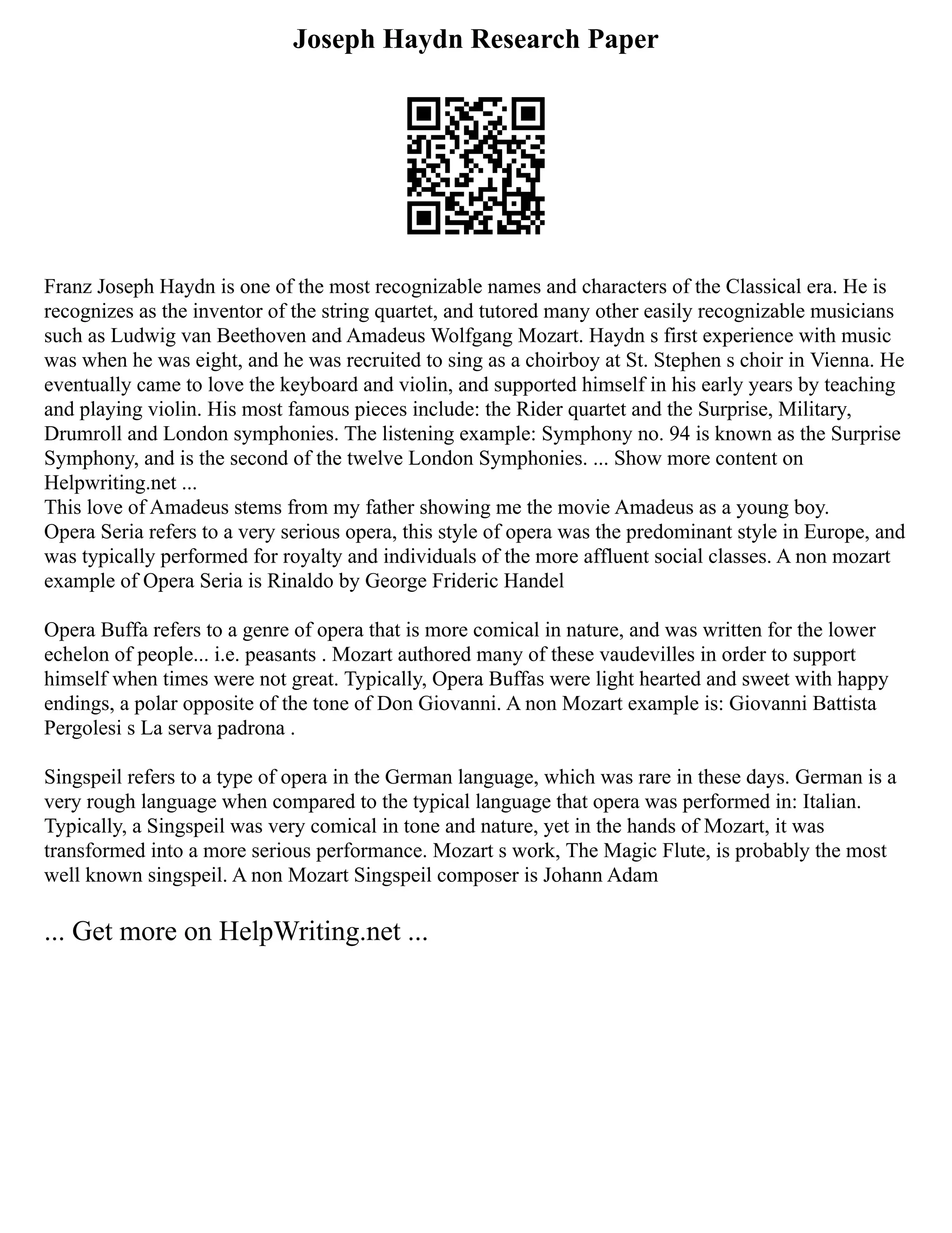 Joseph Haydn Research Paper
Franz Joseph Haydn is one of the most recognizable names and characters of the Classical era. He is
recognizes as the inventor of the string quartet, and tutored many other easily recognizable musicians
such as Ludwig van Beethoven and Amadeus Wolfgang Mozart. Haydn s first experience with music
was when he was eight, and he was recruited to sing as a choirboy at St. Stephen s choir in Vienna. He
eventually came to love the keyboard and violin, and supported himself in his early years by teaching
and playing violin. His most famous pieces include: the Rider quartet and the Surprise, Military,
Drumroll and London symphonies. The listening example: Symphony no. 94 is known as the Surprise
Symphony, and is the second of the twelve London Symphonies. ... Show more content on
Helpwriting.net ...
This love of Amadeus stems from my father showing me the movie Amadeus as a young boy.
Opera Seria refers to a very serious opera, this style of opera was the predominant style in Europe, and
was typically performed for royalty and individuals of the more affluent social classes. A non mozart
example of Opera Seria is Rinaldo by George Frideric Handel
Opera Buffa refers to a genre of opera that is more comical in nature, and was written for the lower
echelon of people... i.e. peasants . Mozart authored many of these vaudevilles in order to support
himself when times were not great. Typically, Opera Buffas were light hearted and sweet with happy
endings, a polar opposite of the tone of Don Giovanni. A non Mozart example is: Giovanni Battista
Pergolesi s La serva padrona .
Singspeil refers to a type of opera in the German language, which was rare in these days. German is a
very rough language when compared to the typical language that opera was performed in: Italian.
Typically, a Singspeil was very comical in tone and nature, yet in the hands of Mozart, it was
transformed into a more serious performance. Mozart s work, The Magic Flute, is probably the most
well known singspeil. A non Mozart Singspeil composer is Johann Adam
... Get more on HelpWriting.net ...
 