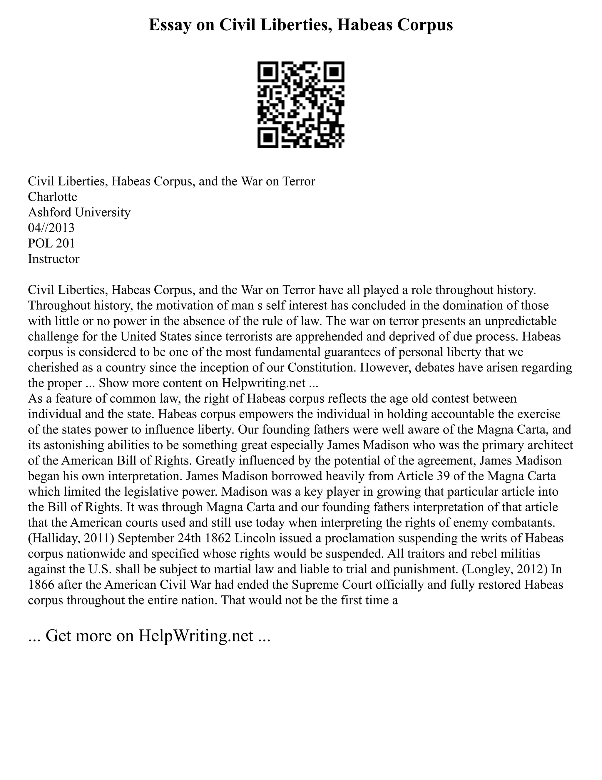 Essay on Civil Liberties, Habeas Corpus
Civil Liberties, Habeas Corpus, and the War on Terror
Charlotte
Ashford University
04//2013
POL 201
Instructor
Civil Liberties, Habeas Corpus, and the War on Terror have all played a role throughout history.
Throughout history, the motivation of man s self interest has concluded in the domination of those
with little or no power in the absence of the rule of law. The war on terror presents an unpredictable
challenge for the United States since terrorists are apprehended and deprived of due process. Habeas
corpus is considered to be one of the most fundamental guarantees of personal liberty that we
cherished as a country since the inception of our Constitution. However, debates have arisen regarding
the proper ... Show more content on Helpwriting.net ...
As a feature of common law, the right of Habeas corpus reflects the age old contest between
individual and the state. Habeas corpus empowers the individual in holding accountable the exercise
of the states power to influence liberty. Our founding fathers were well aware of the Magna Carta, and
its astonishing abilities to be something great especially James Madison who was the primary architect
of the American Bill of Rights. Greatly influenced by the potential of the agreement, James Madison
began his own interpretation. James Madison borrowed heavily from Article 39 of the Magna Carta
which limited the legislative power. Madison was a key player in growing that particular article into
the Bill of Rights. It was through Magna Carta and our founding fathers interpretation of that article
that the American courts used and still use today when interpreting the rights of enemy combatants.
(Halliday, 2011) September 24th 1862 Lincoln issued a proclamation suspending the writs of Habeas
corpus nationwide and specified whose rights would be suspended. All traitors and rebel militias
against the U.S. shall be subject to martial law and liable to trial and punishment. (Longley, 2012) In
1866 after the American Civil War had ended the Supreme Court officially and fully restored Habeas
corpus throughout the entire nation. That would not be the first time a
... Get more on HelpWriting.net ...
 