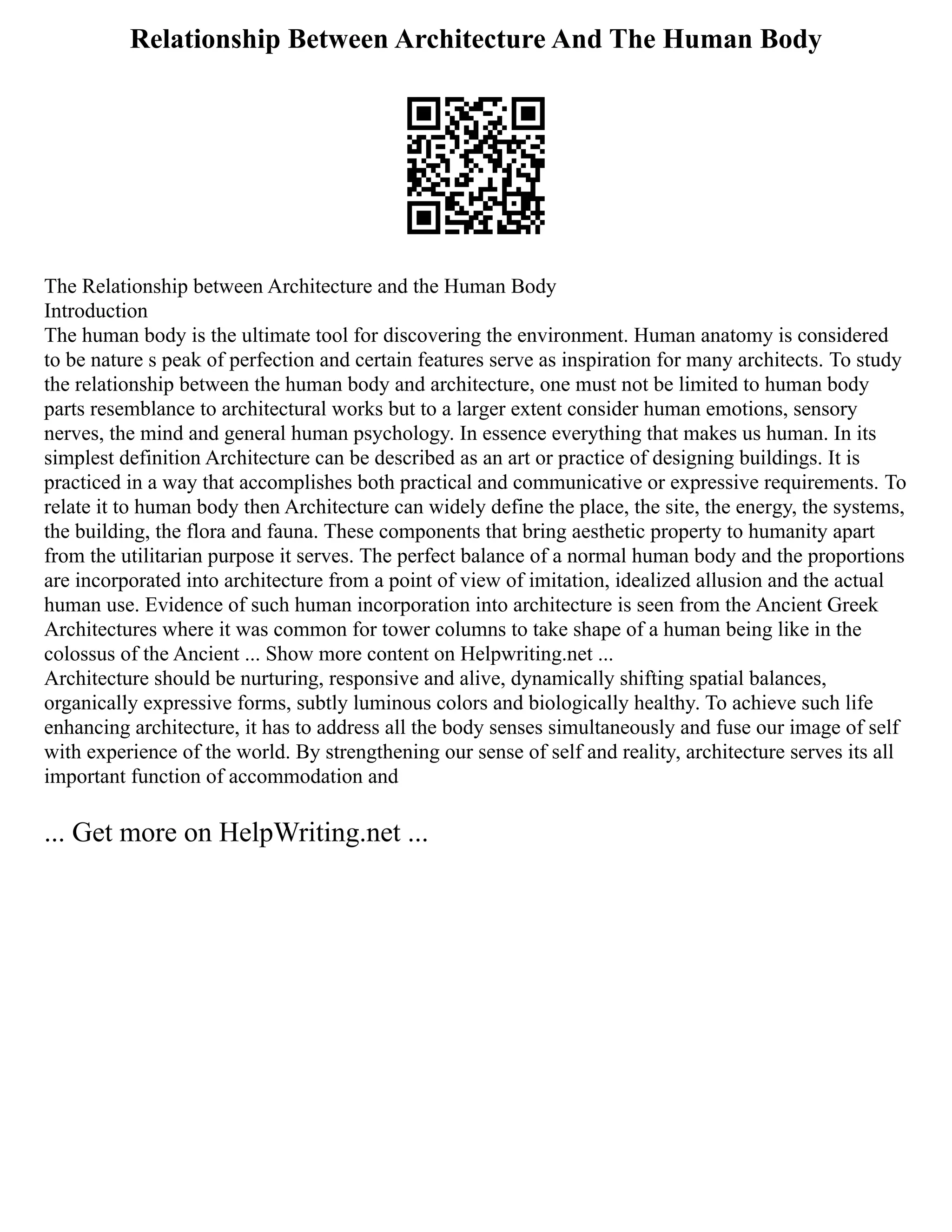 Relationship Between Architecture And The Human Body
The Relationship between Architecture and the Human Body
Introduction
The human body is the ultimate tool for discovering the environment. Human anatomy is considered
to be nature s peak of perfection and certain features serve as inspiration for many architects. To study
the relationship between the human body and architecture, one must not be limited to human body
parts resemblance to architectural works but to a larger extent consider human emotions, sensory
nerves, the mind and general human psychology. In essence everything that makes us human. In its
simplest definition Architecture can be described as an art or practice of designing buildings. It is
practiced in a way that accomplishes both practical and communicative or expressive requirements. To
relate it to human body then Architecture can widely define the place, the site, the energy, the systems,
the building, the flora and fauna. These components that bring aesthetic property to humanity apart
from the utilitarian purpose it serves. The perfect balance of a normal human body and the proportions
are incorporated into architecture from a point of view of imitation, idealized allusion and the actual
human use. Evidence of such human incorporation into architecture is seen from the Ancient Greek
Architectures where it was common for tower columns to take shape of a human being like in the
colossus of the Ancient ... Show more content on Helpwriting.net ...
Architecture should be nurturing, responsive and alive, dynamically shifting spatial balances,
organically expressive forms, subtly luminous colors and biologically healthy. To achieve such life
enhancing architecture, it has to address all the body senses simultaneously and fuse our image of self
with experience of the world. By strengthening our sense of self and reality, architecture serves its all
important function of accommodation and
... Get more on HelpWriting.net ...
 