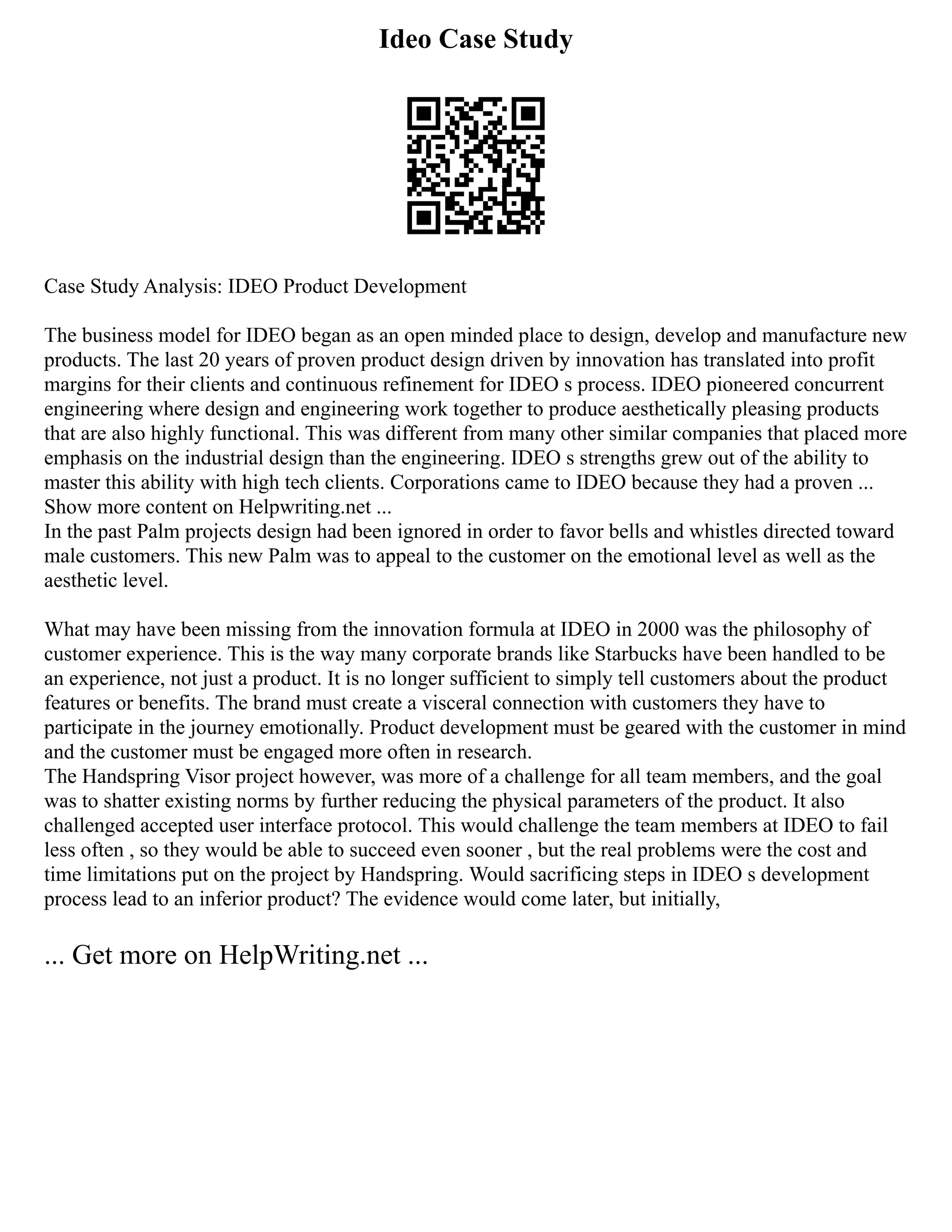 Ideo Case Study
Case Study Analysis: IDEO Product Development
The business model for IDEO began as an open minded place to design, develop and manufacture new
products. The last 20 years of proven product design driven by innovation has translated into profit
margins for their clients and continuous refinement for IDEO s process. IDEO pioneered concurrent
engineering where design and engineering work together to produce aesthetically pleasing products
that are also highly functional. This was different from many other similar companies that placed more
emphasis on the industrial design than the engineering. IDEO s strengths grew out of the ability to
master this ability with high tech clients. Corporations came to IDEO because they had a proven ...
Show more content on Helpwriting.net ...
In the past Palm projects design had been ignored in order to favor bells and whistles directed toward
male customers. This new Palm was to appeal to the customer on the emotional level as well as the
aesthetic level.
What may have been missing from the innovation formula at IDEO in 2000 was the philosophy of
customer experience. This is the way many corporate brands like Starbucks have been handled to be
an experience, not just a product. It is no longer sufficient to simply tell customers about the product
features or benefits. The brand must create a visceral connection with customers they have to
participate in the journey emotionally. Product development must be geared with the customer in mind
and the customer must be engaged more often in research.
The Handspring Visor project however, was more of a challenge for all team members, and the goal
was to shatter existing norms by further reducing the physical parameters of the product. It also
challenged accepted user interface protocol. This would challenge the team members at IDEO to fail
less often , so they would be able to succeed even sooner , but the real problems were the cost and
time limitations put on the project by Handspring. Would sacrificing steps in IDEO s development
process lead to an inferior product? The evidence would come later, but initially,
... Get more on HelpWriting.net ...
 