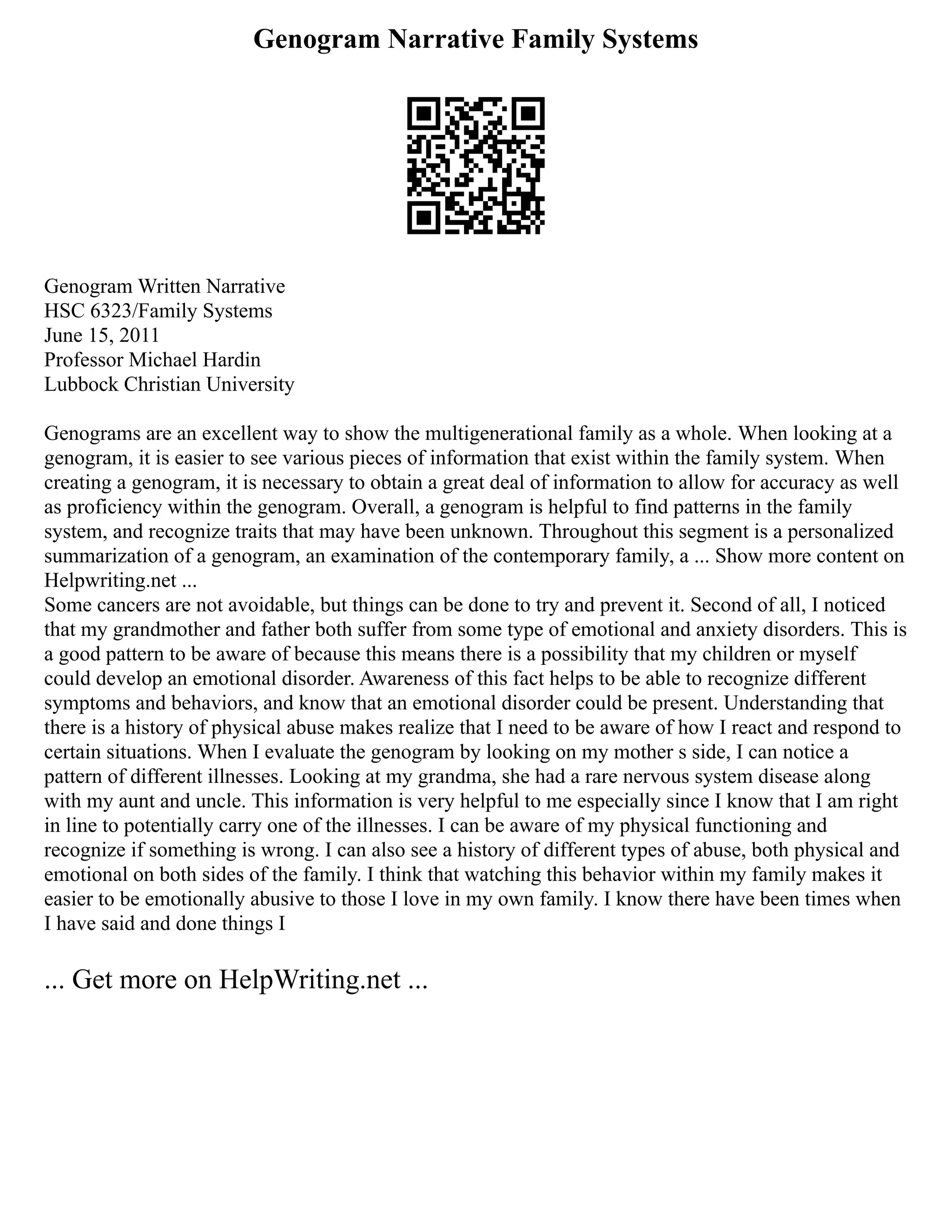 Genogram Narrative Family Systems
Genogram Written Narrative
HSC 6323/Family Systems
June 15, 2011
Professor Michael Hardin
Lubbock Christian University
Genograms are an excellent way to show the multigenerational family as a whole. When looking at a
genogram, it is easier to see various pieces of information that exist within the family system. When
creating a genogram, it is necessary to obtain a great deal of information to allow for accuracy as well
as proficiency within the genogram. Overall, a genogram is helpful to find patterns in the family
system, and recognize traits that may have been unknown. Throughout this segment is a personalized
summarization of a genogram, an examination of the contemporary family, a ... Show more content on
Helpwriting.net ...
Some cancers are not avoidable, but things can be done to try and prevent it. Second of all, I noticed
that my grandmother and father both suffer from some type of emotional and anxiety disorders. This is
a good pattern to be aware of because this means there is a possibility that my children or myself
could develop an emotional disorder. Awareness of this fact helps to be able to recognize different
symptoms and behaviors, and know that an emotional disorder could be present. Understanding that
there is a history of physical abuse makes realize that I need to be aware of how I react and respond to
certain situations. When I evaluate the genogram by looking on my mother s side, I can notice a
pattern of different illnesses. Looking at my grandma, she had a rare nervous system disease along
with my aunt and uncle. This information is very helpful to me especially since I know that I am right
in line to potentially carry one of the illnesses. I can be aware of my physical functioning and
recognize if something is wrong. I can also see a history of different types of abuse, both physical and
emotional on both sides of the family. I think that watching this behavior within my family makes it
easier to be emotionally abusive to those I love in my own family. I know there have been times when
I have said and done things I
... Get more on HelpWriting.net ...
 