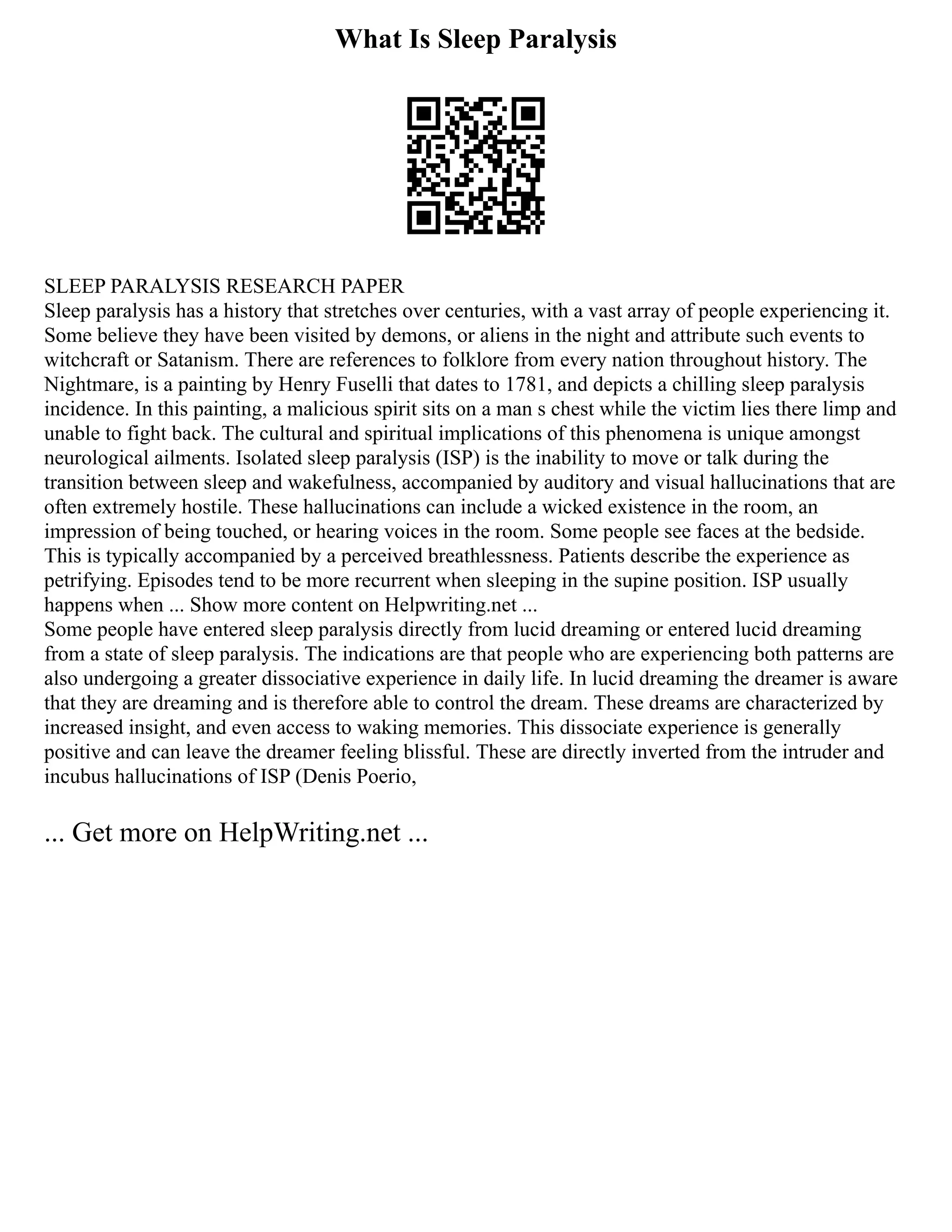 What Is Sleep Paralysis
SLEEP PARALYSIS RESEARCH PAPER
Sleep paralysis has a history that stretches over centuries, with a vast array of people experiencing it.
Some believe they have been visited by demons, or aliens in the night and attribute such events to
witchcraft or Satanism. There are references to folklore from every nation throughout history. The
Nightmare, is a painting by Henry Fuselli that dates to 1781, and depicts a chilling sleep paralysis
incidence. In this painting, a malicious spirit sits on a man s chest while the victim lies there limp and
unable to fight back. The cultural and spiritual implications of this phenomena is unique amongst
neurological ailments. Isolated sleep paralysis (ISP) is the inability to move or talk during the
transition between sleep and wakefulness, accompanied by auditory and visual hallucinations that are
often extremely hostile. These hallucinations can include a wicked existence in the room, an
impression of being touched, or hearing voices in the room. Some people see faces at the bedside.
This is typically accompanied by a perceived breathlessness. Patients describe the experience as
petrifying. Episodes tend to be more recurrent when sleeping in the supine position. ISP usually
happens when ... Show more content on Helpwriting.net ...
Some people have entered sleep paralysis directly from lucid dreaming or entered lucid dreaming
from a state of sleep paralysis. The indications are that people who are experiencing both patterns are
also undergoing a greater dissociative experience in daily life. In lucid dreaming the dreamer is aware
that they are dreaming and is therefore able to control the dream. These dreams are characterized by
increased insight, and even access to waking memories. This dissociate experience is generally
positive and can leave the dreamer feeling blissful. These are directly inverted from the intruder and
incubus hallucinations of ISP (Denis Poerio,
... Get more on HelpWriting.net ...
 