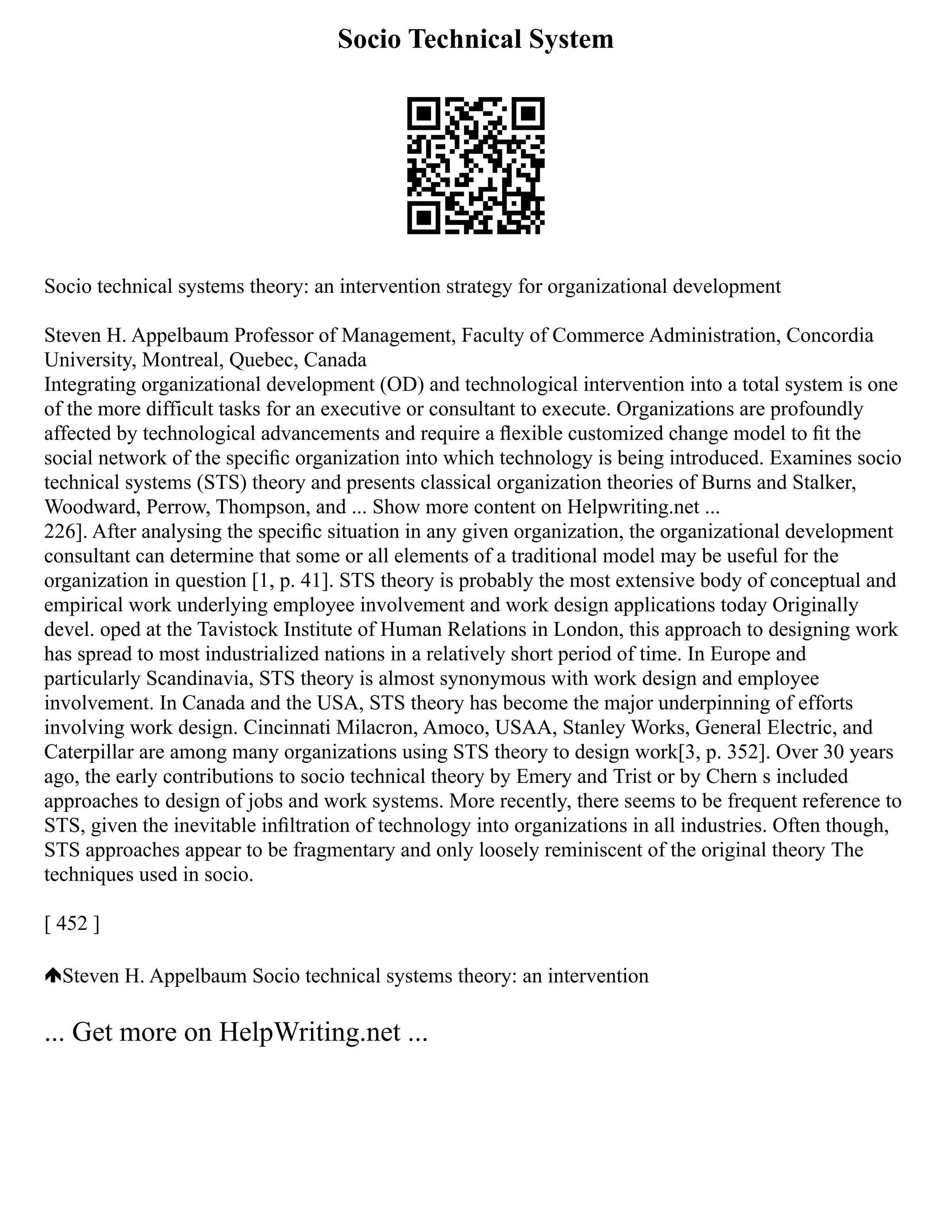 Socio Technical System
Socio technical systems theory: an intervention strategy for organizational development
Steven H. Appelbaum Professor of Management, Faculty of Commerce Administration, Concordia
University, Montreal, Quebec, Canada
Integrating organizational development (OD) and technological intervention into a total system is one
of the more difficult tasks for an executive or consultant to execute. Organizations are profoundly
affected by technological advancements and require a ﬂexible customized change model to ﬁt the
social network of the speciﬁc organization into which technology is being introduced. Examines socio
technical systems (STS) theory and presents classical organization theories of Burns and Stalker,
Woodward, Perrow, Thompson, and ... Show more content on Helpwriting.net ...
226]. After analysing the speciﬁc situation in any given organization, the organizational development
consultant can determine that some or all elements of a traditional model may be useful for the
organization in question [1, p. 41]. STS theory is probably the most extensive body of conceptual and
empirical work underlying employee involvement and work design applications today Originally
devel. oped at the Tavistock Institute of Human Relations in London, this approach to designing work
has spread to most industrialized nations in a relatively short period of time. In Europe and
particularly Scandinavia, STS theory is almost synonymous with work design and employee
involvement. In Canada and the USA, STS theory has become the major underpinning of efforts
involving work design. Cincinnati Milacron, Amoco, USAA, Stanley Works, General Electric, and
Caterpillar are among many organizations using STS theory to design work[3, p. 352]. Over 30 years
ago, the early contributions to socio technical theory by Emery and Trist or by Chern s included
approaches to design of jobs and work systems. More recently, there seems to be frequent reference to
STS, given the inevitable inﬁltration of technology into organizations in all industries. Often though,
STS approaches appear to be fragmentary and only loosely reminiscent of the original theory The
techniques used in socio.
[ 452 ]
Steven H. Appelbaum Socio technical systems theory: an intervention
... Get more on HelpWriting.net ...
 