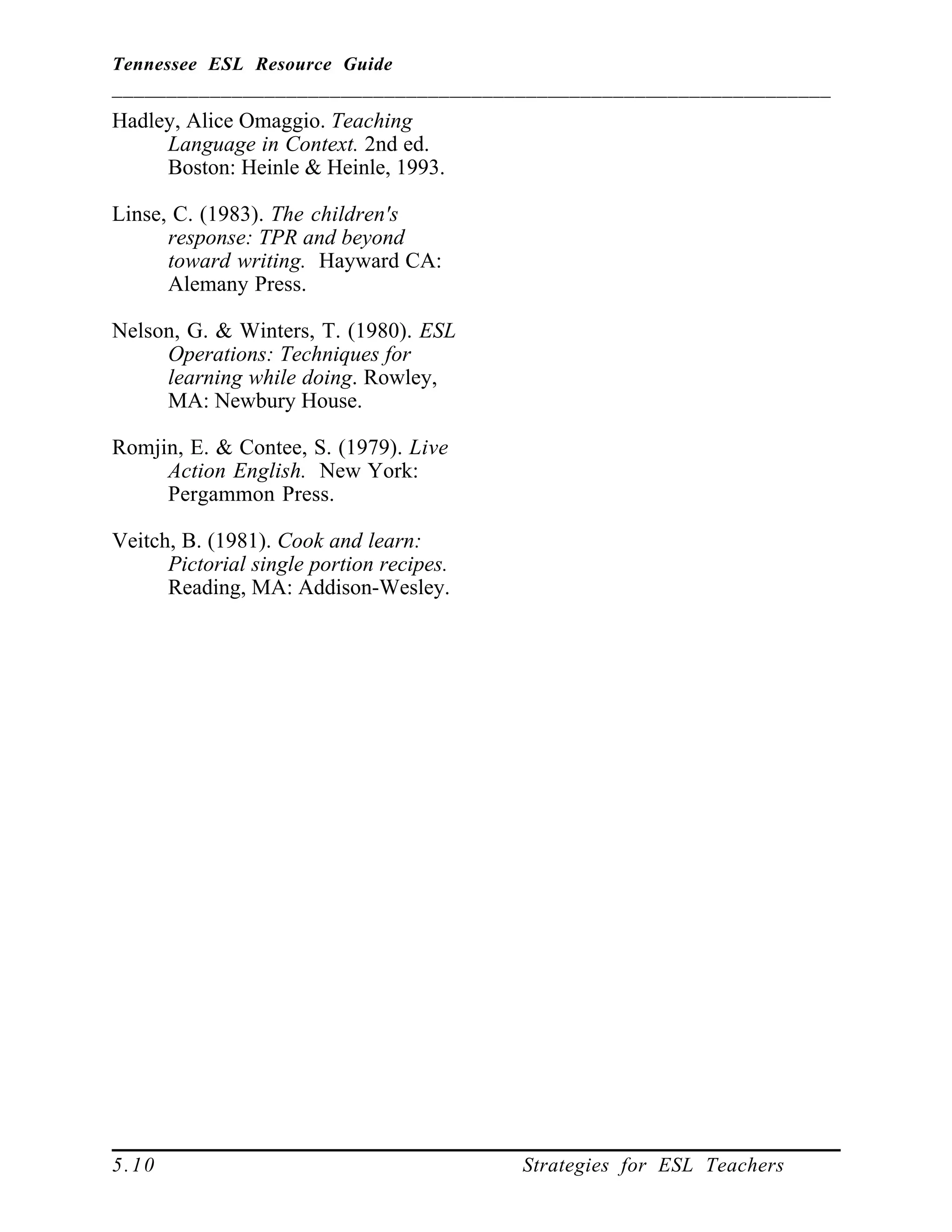 Tennessee ESL Resource Guide
__________________________________________________________________
____________________________________________________
5.10 Strategies for ESL Teachers
Hadley, Alice Omaggio. Teaching
Language in Context. 2nd ed.
Boston: Heinle & Heinle, 1993.
Linse, C. (1983). The children's
response: TPR and beyond
toward writing. Hayward CA:
Alemany Press.
Nelson, G. & Winters, T. (1980). ESL
Operations: Techniques for
learning while doing. Rowley,
MA: Newbury House.
Romjin, E. & Contee, S. (1979). Live
Action English. New York:
Pergammon Press.
Veitch, B. (1981). Cook and learn:
Pictorial single portion recipes.
Reading, MA: Addison-Wesley.
 