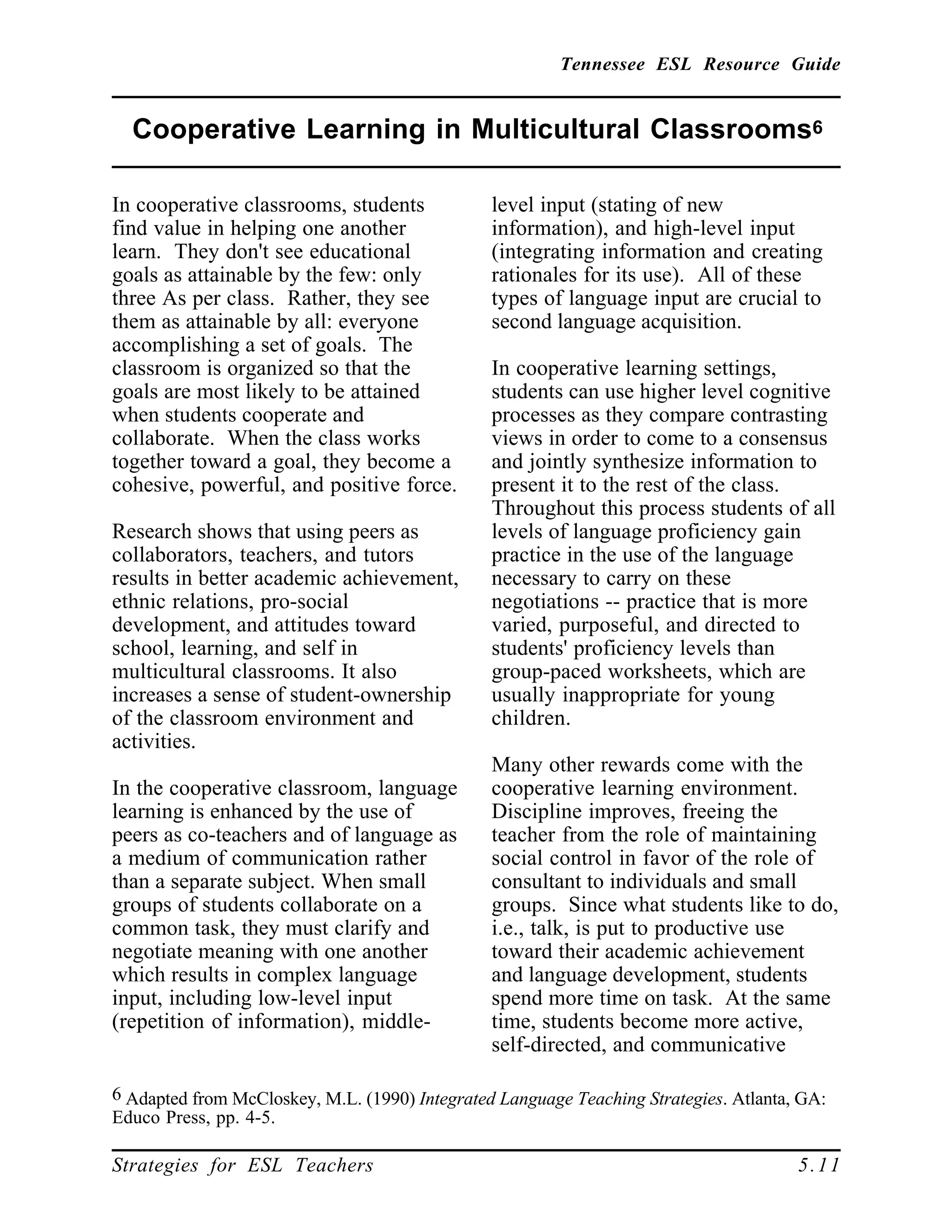 Tennessee ESL Resource Guide
____________________________________________________
____________________________________________________
Strategies for ESL Teachers 5.11
Cooperative Learning in Multicultural Classrooms6
____________________________________________________
In cooperative classrooms, students
find value in helping one another
learn. They don't see educational
goals as attainable by the few: only
three As per class. Rather, they see
them as attainable by all: everyone
accomplishing a set of goals. The
classroom is organized so that the
goals are most likely to be attained
when students cooperate and
collaborate. When the class works
together toward a goal, they become a
cohesive, powerful, and positive force.
Research shows that using peers as
collaborators, teachers, and tutors
results in better academic achievement,
ethnic relations, pro-social
development, and attitudes toward
school, learning, and self in
multicultural classrooms. It also
increases a sense of student-ownership
of the classroom environment and
activities.
In the cooperative classroom, language
learning is enhanced by the use of
peers as co-teachers and of language as
a medium of communication rather
than a separate subject. When small
groups of students collaborate on a
common task, they must clarify and
negotiate meaning with one another
which results in complex language
input, including low-level input
(repetition of information), middle-
6 Adapted from McCloskey, M.L. (1990) Integrated Language Teaching Strategies. Atlanta, GA:
Educo Press, pp. 4-5.
level input (stating of new
information), and high-level input
(integrating information and creating
rationales for its use). All of these
types of language input are crucial to
second language acquisition.
In cooperative learning settings,
students can use higher level cognitive
processes as they compare contrasting
views in order to come to a consensus
and jointly synthesize information to
present it to the rest of the class.
Throughout this process students of all
levels of language proficiency gain
practice in the use of the language
necessary to carry on these
negotiations -- practice that is more
varied, purposeful, and directed to
students' proficiency levels than
group-paced worksheets, which are
usually inappropriate for young
children.
Many other rewards come with the
cooperative learning environment.
Discipline improves, freeing the
teacher from the role of maintaining
social control in favor of the role of
consultant to individuals and small
groups. Since what students like to do,
i.e., talk, is put to productive use
toward their academic achievement
and language development, students
spend more time on task. At the same
time, students become more active,
self-directed, and communicative
 