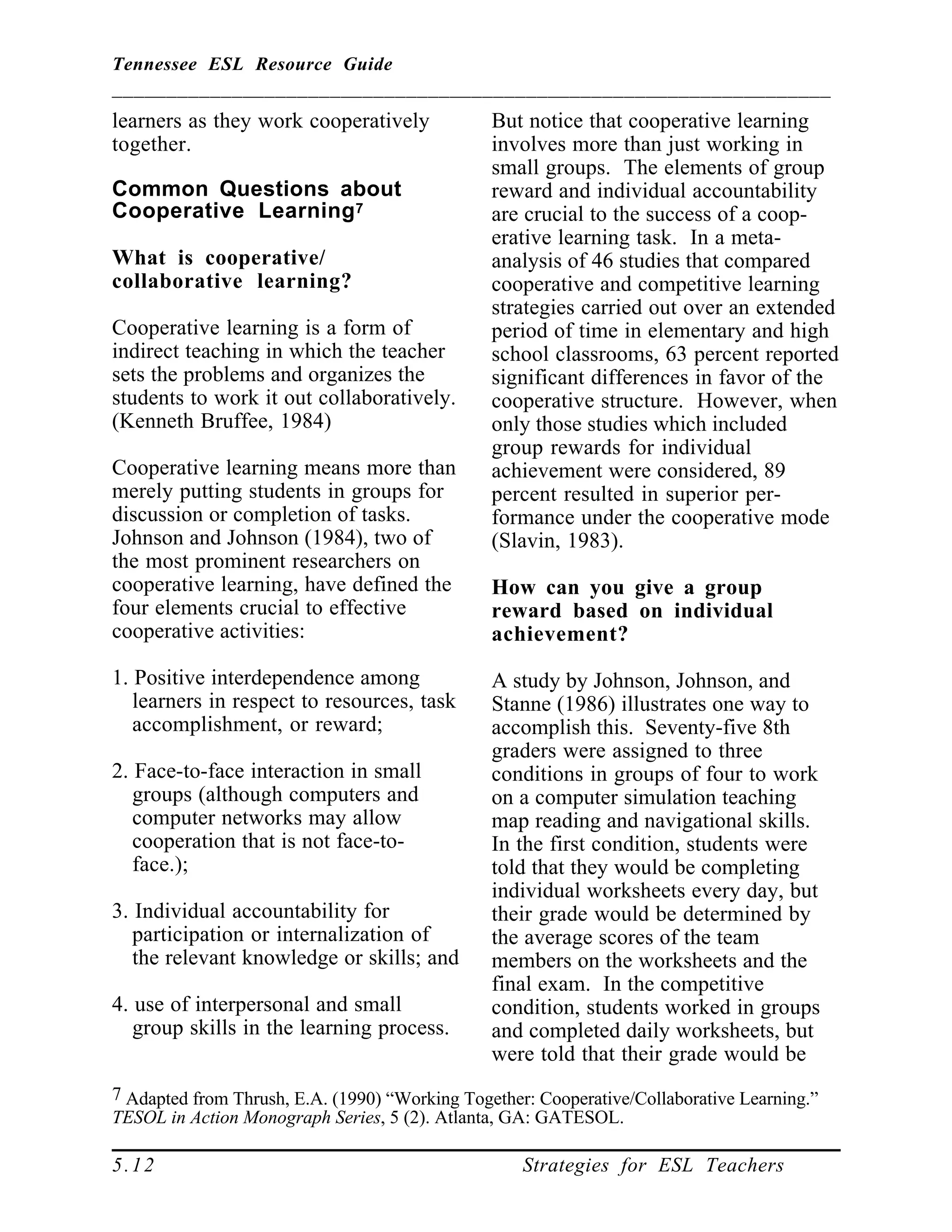 Tennessee ESL Resource Guide
__________________________________________________________________
____________________________________________________
5.12 Strategies for ESL Teachers
learners as they work cooperatively
together.
Common Questions about
Cooperative Learning7
What is cooperative/
collaborative learning?
Cooperative learning is a form of
indirect teaching in which the teacher
sets the problems and organizes the
students to work it out collaboratively.
(Kenneth Bruffee, 1984)
Cooperative learning means more than
merely putting students in groups for
discussion or completion of tasks.
Johnson and Johnson (1984), two of
the most prominent researchers on
cooperative learning, have defined the
four elements crucial to effective
cooperative activities:
1. Positive interdependence among
learners in respect to resources, task
accomplishment, or reward;
2. Face-to-face interaction in small
groups (although computers and
computer networks may allow
cooperation that is not face-to-
face.);
3. Individual accountability for
participation or internalization of
the relevant knowledge or skills; and
4. use of interpersonal and small
group skills in the learning process.
7 Adapted from Thrush, E.A. (1990) “Working Together: Cooperative/Collaborative Learning.”
TESOL in Action Monograph Series, 5 (2). Atlanta, GA: GATESOL.
But notice that cooperative learning
involves more than just working in
small groups. The elements of group
reward and individual accountability
are crucial to the success of a coop-
erative learning task. In a meta-
analysis of 46 studies that compared
cooperative and competitive learning
strategies carried out over an extended
period of time in elementary and high
school classrooms, 63 percent reported
significant differences in favor of the
cooperative structure. However, when
only those studies which included
group rewards for individual
achievement were considered, 89
percent resulted in superior per-
formance under the cooperative mode
(Slavin, 1983).
How can you give a group
reward based on individual
achievement?
A study by Johnson, Johnson, and
Stanne (1986) illustrates one way to
accomplish this. Seventy-five 8th
graders were assigned to three
conditions in groups of four to work
on a computer simulation teaching
map reading and navigational skills.
In the first condition, students were
told that they would be completing
individual worksheets every day, but
their grade would be determined by
the average scores of the team
members on the worksheets and the
final exam. In the competitive
condition, students worked in groups
and completed daily worksheets, but
were told that their grade would be
 