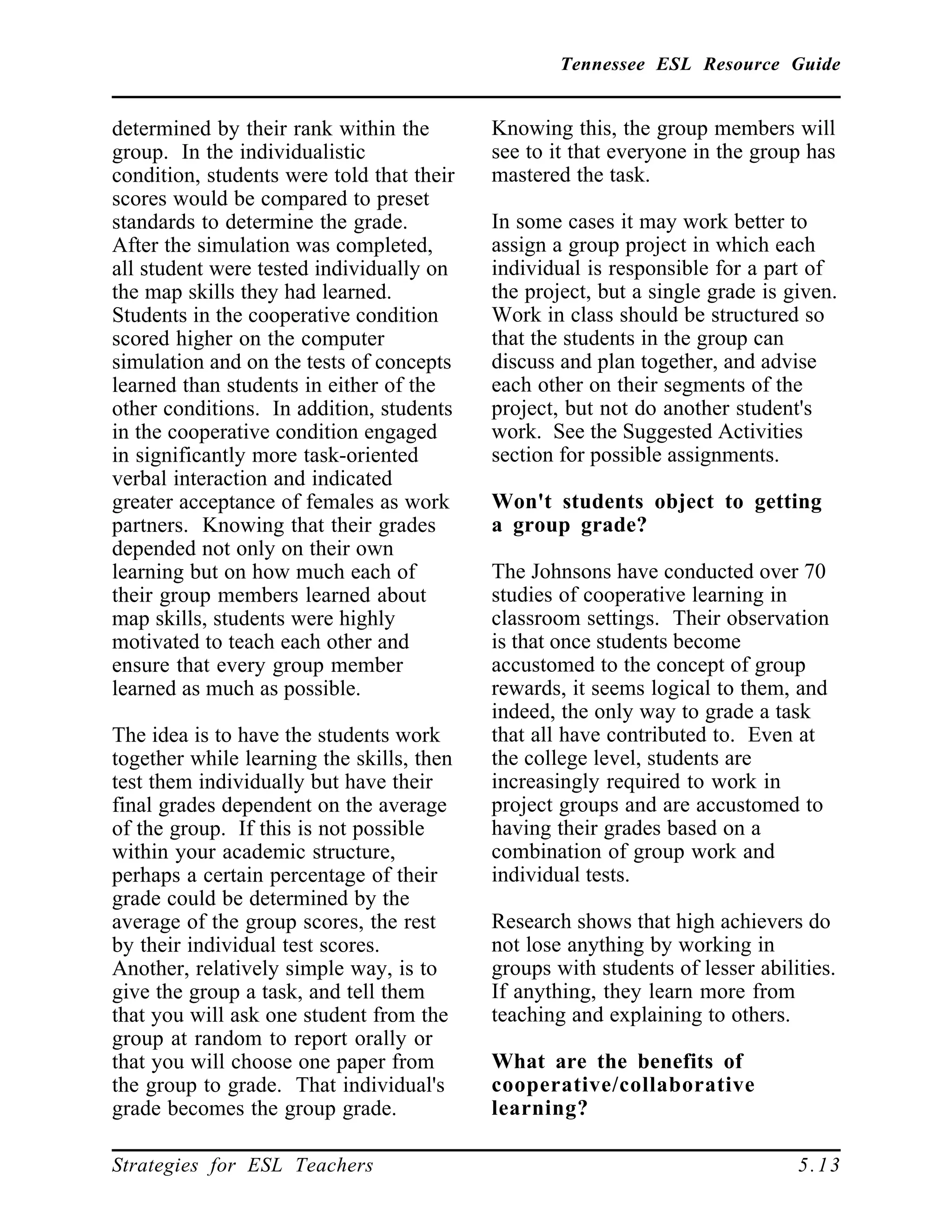 Tennessee ESL Resource Guide
____________________________________________________
____________________________________________________
Strategies for ESL Teachers 5.13
determined by their rank within the
group. In the individualistic
condition, students were told that their
scores would be compared to preset
standards to determine the grade.
After the simulation was completed,
all student were tested individually on
the map skills they had learned.
Students in the cooperative condition
scored higher on the computer
simulation and on the tests of concepts
learned than students in either of the
other conditions. In addition, students
in the cooperative condition engaged
in significantly more task-oriented
verbal interaction and indicated
greater acceptance of females as work
partners. Knowing that their grades
depended not only on their own
learning but on how much each of
their group members learned about
map skills, students were highly
motivated to teach each other and
ensure that every group member
learned as much as possible.
The idea is to have the students work
together while learning the skills, then
test them individually but have their
final grades dependent on the average
of the group. If this is not possible
within your academic structure,
perhaps a certain percentage of their
grade could be determined by the
average of the group scores, the rest
by their individual test scores.
Another, relatively simple way, is to
give the group a task, and tell them
that you will ask one student from the
group at random to report orally or
that you will choose one paper from
the group to grade. That individual's
grade becomes the group grade.
Knowing this, the group members will
see to it that everyone in the group has
mastered the task.
In some cases it may work better to
assign a group project in which each
individual is responsible for a part of
the project, but a single grade is given.
Work in class should be structured so
that the students in the group can
discuss and plan together, and advise
each other on their segments of the
project, but not do another student's
work. See the Suggested Activities
section for possible assignments.
Won't students object to getting
a group grade?
The Johnsons have conducted over 70
studies of cooperative learning in
classroom settings. Their observation
is that once students become
accustomed to the concept of group
rewards, it seems logical to them, and
indeed, the only way to grade a task
that all have contributed to. Even at
the college level, students are
increasingly required to work in
project groups and are accustomed to
having their grades based on a
combination of group work and
individual tests.
Research shows that high achievers do
not lose anything by working in
groups with students of lesser abilities.
If anything, they learn more from
teaching and explaining to others.
What are the benefits of
cooperative/collaborative
learning?
 