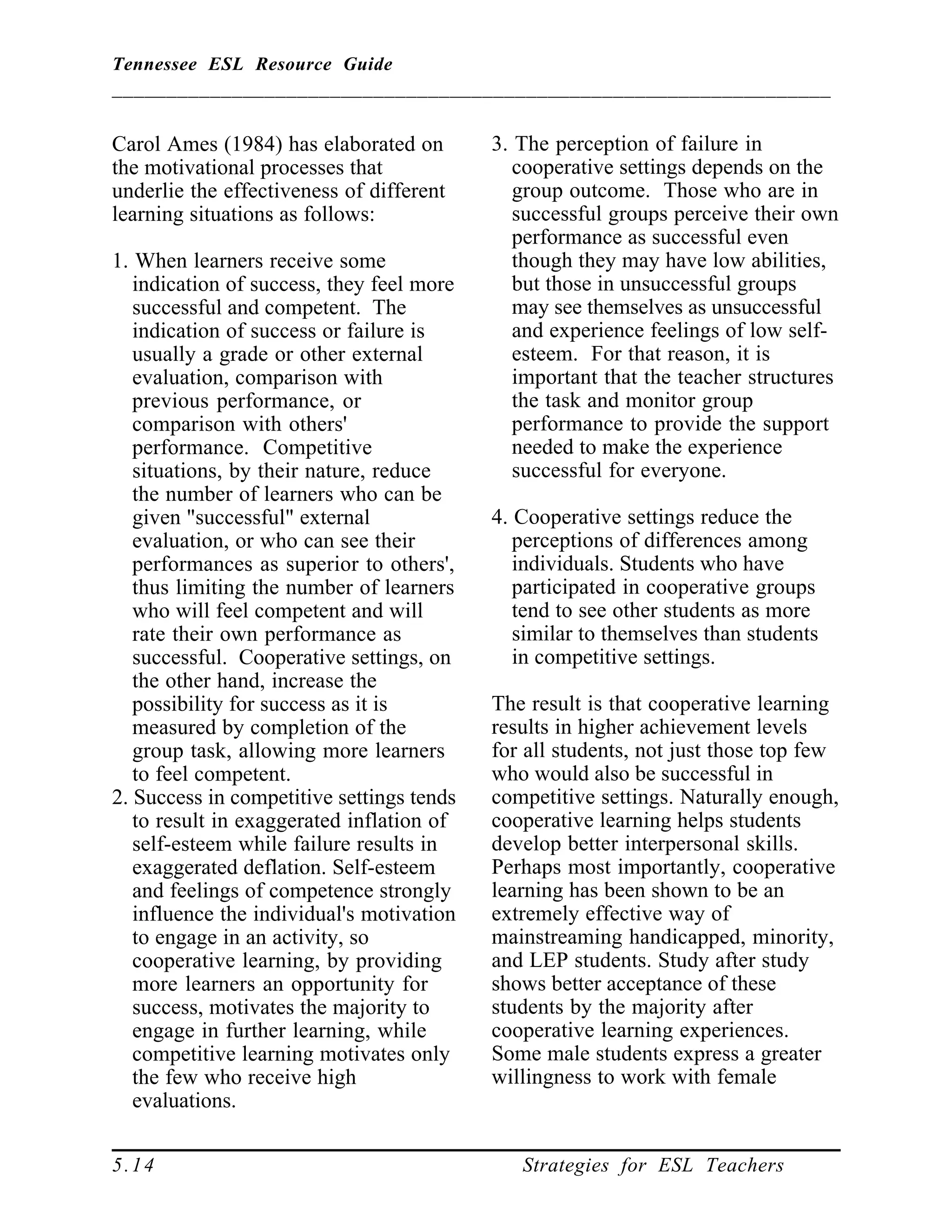 Tennessee ESL Resource Guide
__________________________________________________________________
____________________________________________________
5.14 Strategies for ESL Teachers
Carol Ames (1984) has elaborated on
the motivational processes that
underlie the effectiveness of different
learning situations as follows:
1. When learners receive some
indication of success, they feel more
successful and competent. The
indication of success or failure is
usually a grade or other external
evaluation, comparison with
previous performance, or
comparison with others'
performance. Competitive
situations, by their nature, reduce
the number of learners who can be
given "successful" external
evaluation, or who can see their
performances as superior to others',
thus limiting the number of learners
who will feel competent and will
rate their own performance as
successful. Cooperative settings, on
the other hand, increase the
possibility for success as it is
measured by completion of the
group task, allowing more learners
to feel competent.
2. Success in competitive settings tends
to result in exaggerated inflation of
self-esteem while failure results in
exaggerated deflation. Self-esteem
and feelings of competence strongly
influence the individual's motivation
to engage in an activity, so
cooperative learning, by providing
more learners an opportunity for
success, motivates the majority to
engage in further learning, while
competitive learning motivates only
the few who receive high
evaluations.
3. The perception of failure in
cooperative settings depends on the
group outcome. Those who are in
successful groups perceive their own
performance as successful even
though they may have low abilities,
but those in unsuccessful groups
may see themselves as unsuccessful
and experience feelings of low self-
esteem. For that reason, it is
important that the teacher structures
the task and monitor group
performance to provide the support
needed to make the experience
successful for everyone.
4. Cooperative settings reduce the
perceptions of differences among
individuals. Students who have
participated in cooperative groups
tend to see other students as more
similar to themselves than students
in competitive settings.
The result is that cooperative learning
results in higher achievement levels
for all students, not just those top few
who would also be successful in
competitive settings. Naturally enough,
cooperative learning helps students
develop better interpersonal skills.
Perhaps most importantly, cooperative
learning has been shown to be an
extremely effective way of
mainstreaming handicapped, minority,
and LEP students. Study after study
shows better acceptance of these
students by the majority after
cooperative learning experiences.
Some male students express a greater
willingness to work with female
 