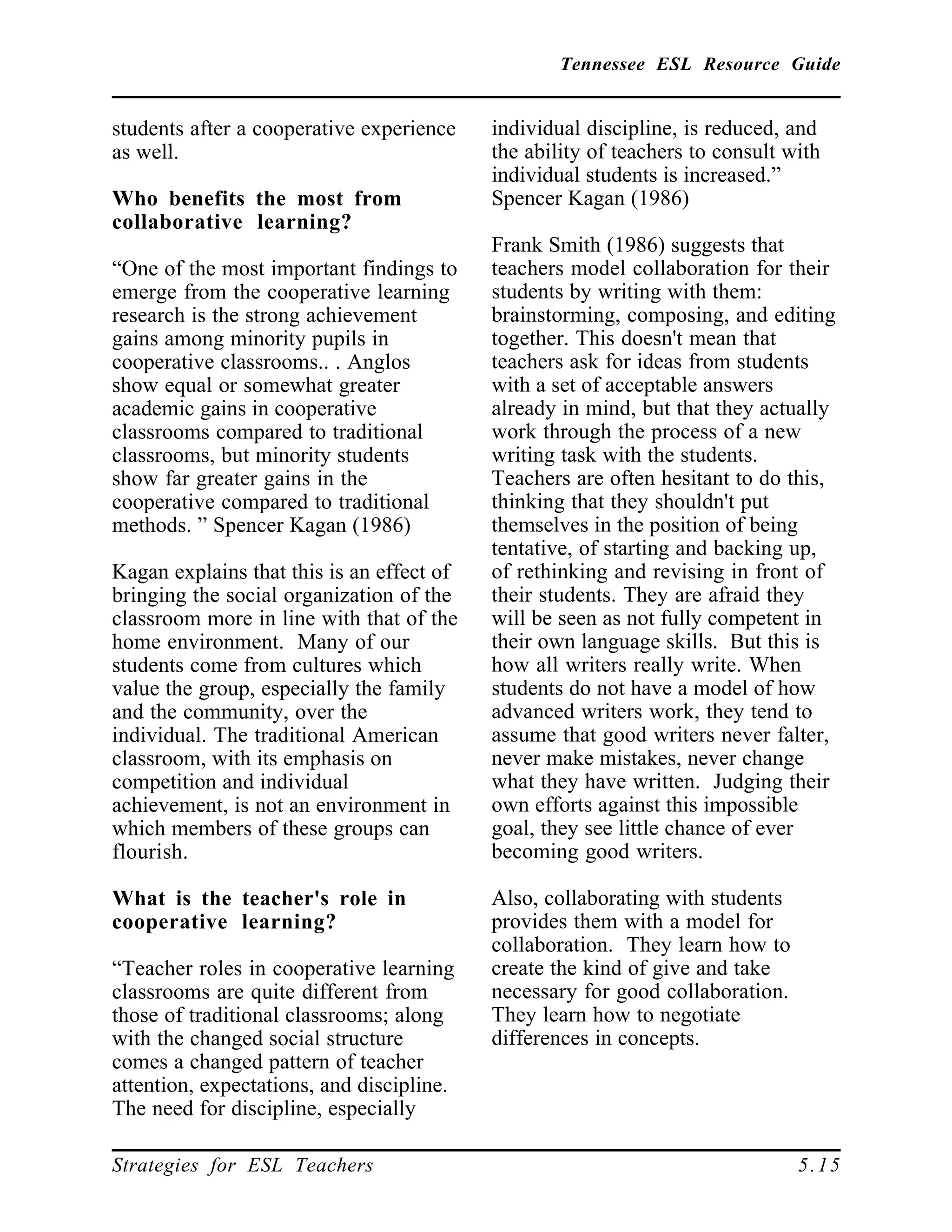 Tennessee ESL Resource Guide
____________________________________________________
____________________________________________________
Strategies for ESL Teachers 5.15
students after a cooperative experience
as well.
Who benefits the most from
collaborative learning?
“One of the most important findings to
emerge from the cooperative learning
research is the strong achievement
gains among minority pupils in
cooperative classrooms.. . Anglos
show equal or somewhat greater
academic gains in cooperative
classrooms compared to traditional
classrooms, but minority students
show far greater gains in the
cooperative compared to traditional
methods. ” Spencer Kagan (1986)
Kagan explains that this is an effect of
bringing the social organization of the
classroom more in line with that of the
home environment. Many of our
students come from cultures which
value the group, especially the family
and the community, over the
individual. The traditional American
classroom, with its emphasis on
competition and individual
achievement, is not an environment in
which members of these groups can
flourish.
What is the teacher's role in
cooperative learning?
“Teacher roles in cooperative learning
classrooms are quite different from
those of traditional classrooms; along
with the changed social structure
comes a changed pattern of teacher
attention, expectations, and discipline.
The need for discipline, especially
individual discipline, is reduced, and
the ability of teachers to consult with
individual students is increased.”
Spencer Kagan (1986)
Frank Smith (1986) suggests that
teachers model collaboration for their
students by writing with them:
brainstorming, composing, and editing
together. This doesn't mean that
teachers ask for ideas from students
with a set of acceptable answers
already in mind, but that they actually
work through the process of a new
writing task with the students.
Teachers are often hesitant to do this,
thinking that they shouldn't put
themselves in the position of being
tentative, of starting and backing up,
of rethinking and revising in front of
their students. They are afraid they
will be seen as not fully competent in
their own language skills. But this is
how all writers really write. When
students do not have a model of how
advanced writers work, they tend to
assume that good writers never falter,
never make mistakes, never change
what they have written. Judging their
own efforts against this impossible
goal, they see little chance of ever
becoming good writers.
Also, collaborating with students
provides them with a model for
collaboration. They learn how to
create the kind of give and take
necessary for good collaboration.
They learn how to negotiate
differences in concepts.
 