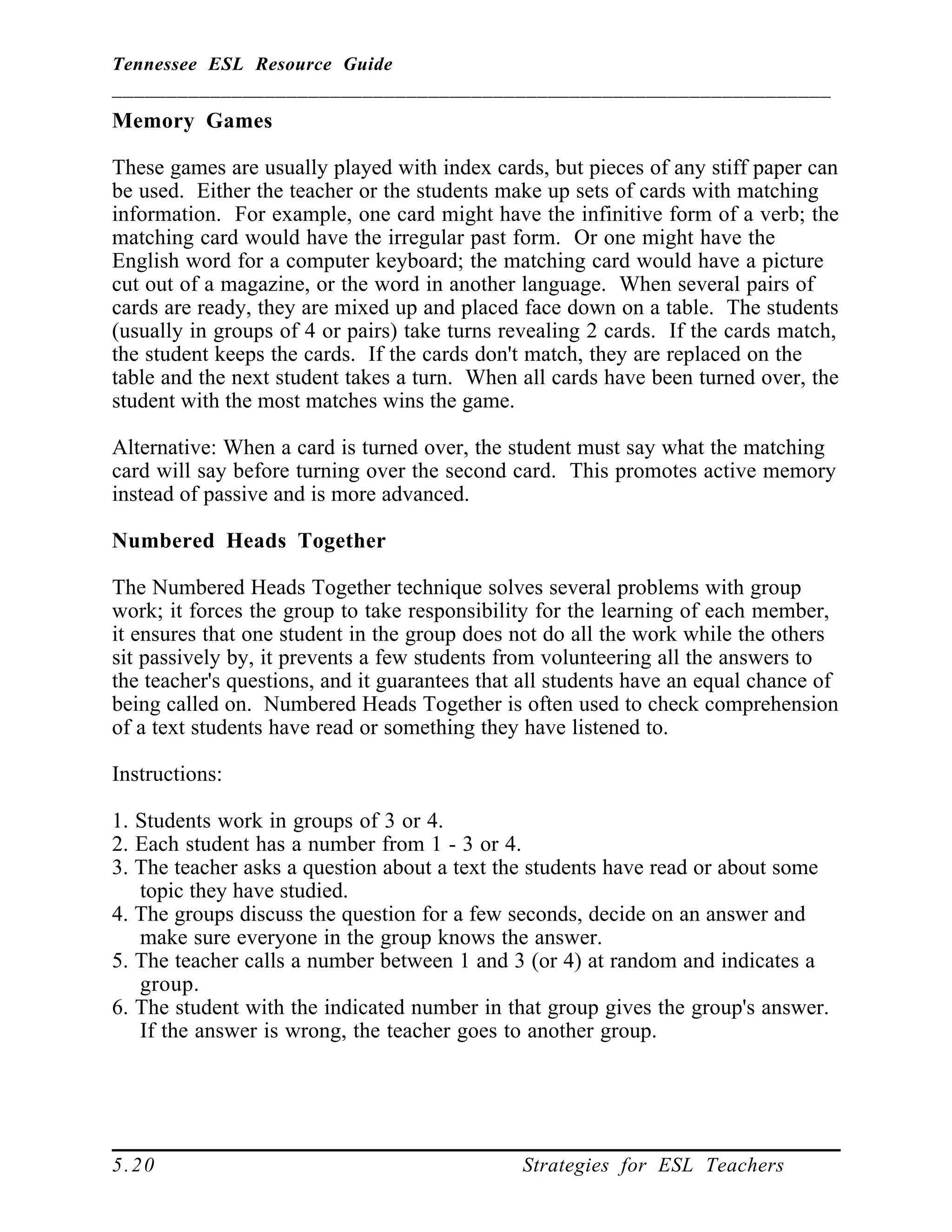 Tennessee ESL Resource Guide
__________________________________________________________________
____________________________________________________
5.20 Strategies for ESL Teachers
Memory Games
These games are usually played with index cards, but pieces of any stiff paper can
be used. Either the teacher or the students make up sets of cards with matching
information. For example, one card might have the infinitive form of a verb; the
matching card would have the irregular past form. Or one might have the
English word for a computer keyboard; the matching card would have a picture
cut out of a magazine, or the word in another language. When several pairs of
cards are ready, they are mixed up and placed face down on a table. The students
(usually in groups of 4 or pairs) take turns revealing 2 cards. If the cards match,
the student keeps the cards. If the cards don't match, they are replaced on the
table and the next student takes a turn. When all cards have been turned over, the
student with the most matches wins the game.
Alternative: When a card is turned over, the student must say what the matching
card will say before turning over the second card. This promotes active memory
instead of passive and is more advanced.
Numbered Heads Together
The Numbered Heads Together technique solves several problems with group
work; it forces the group to take responsibility for the learning of each member,
it ensures that one student in the group does not do all the work while the others
sit passively by, it prevents a few students from volunteering all the answers to
the teacher's questions, and it guarantees that all students have an equal chance of
being called on. Numbered Heads Together is often used to check comprehension
of a text students have read or something they have listened to.
Instructions:
1. Students work in groups of 3 or 4.
2. Each student has a number from 1 - 3 or 4.
3. The teacher asks a question about a text the students have read or about some
topic they have studied.
4. The groups discuss the question for a few seconds, decide on an answer and
make sure everyone in the group knows the answer.
5. The teacher calls a number between 1 and 3 (or 4) at random and indicates a
group.
6. The student with the indicated number in that group gives the group's answer.
If the answer is wrong, the teacher goes to another group.
 