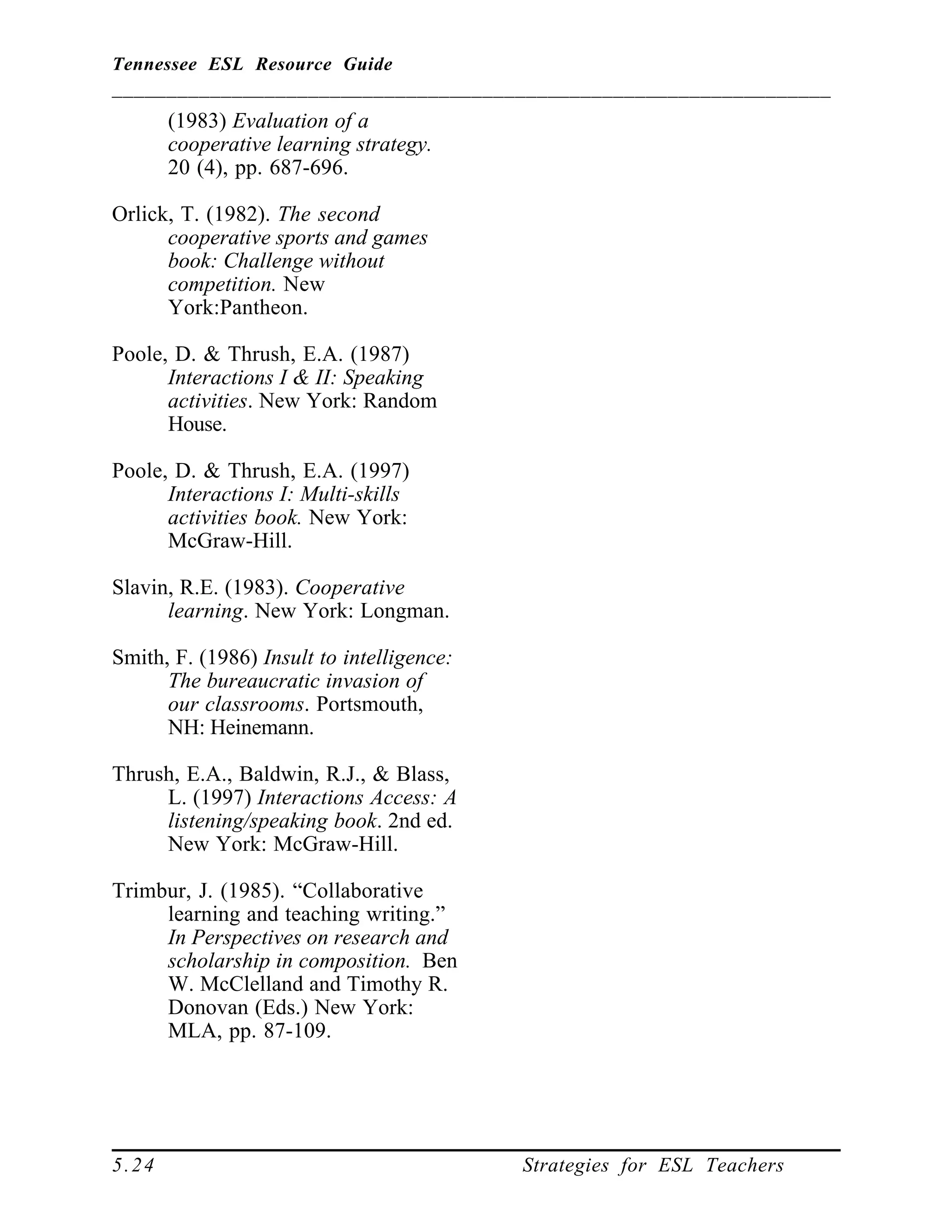 Tennessee ESL Resource Guide
__________________________________________________________________
____________________________________________________
5.24 Strategies for ESL Teachers
(1983) Evaluation of a
cooperative learning strategy.
20 (4), pp. 687-696.
Orlick, T. (1982). The second
cooperative sports and games
book: Challenge without
competition. New
York:Pantheon.
Poole, D. & Thrush, E.A. (1987)
Interactions I & II: Speaking
activities. New York: Random
House.
Poole, D. & Thrush, E.A. (1997)
Interactions I: Multi-skills
activities book. New York:
McGraw-Hill.
Slavin, R.E. (1983). Cooperative
learning. New York: Longman.
Smith, F. (1986) Insult to intelligence:
The bureaucratic invasion of
our classrooms. Portsmouth,
NH: Heinemann.
Thrush, E.A., Baldwin, R.J., & Blass,
L. (1997) Interactions Access: A
listening/speaking book. 2nd ed.
New York: McGraw-Hill.
Trimbur, J. (1985). “Collaborative
learning and teaching writing.”
In Perspectives on research and
scholarship in composition. Ben
W. McClelland and Timothy R.
Donovan (Eds.) New York:
MLA, pp. 87-109.
 